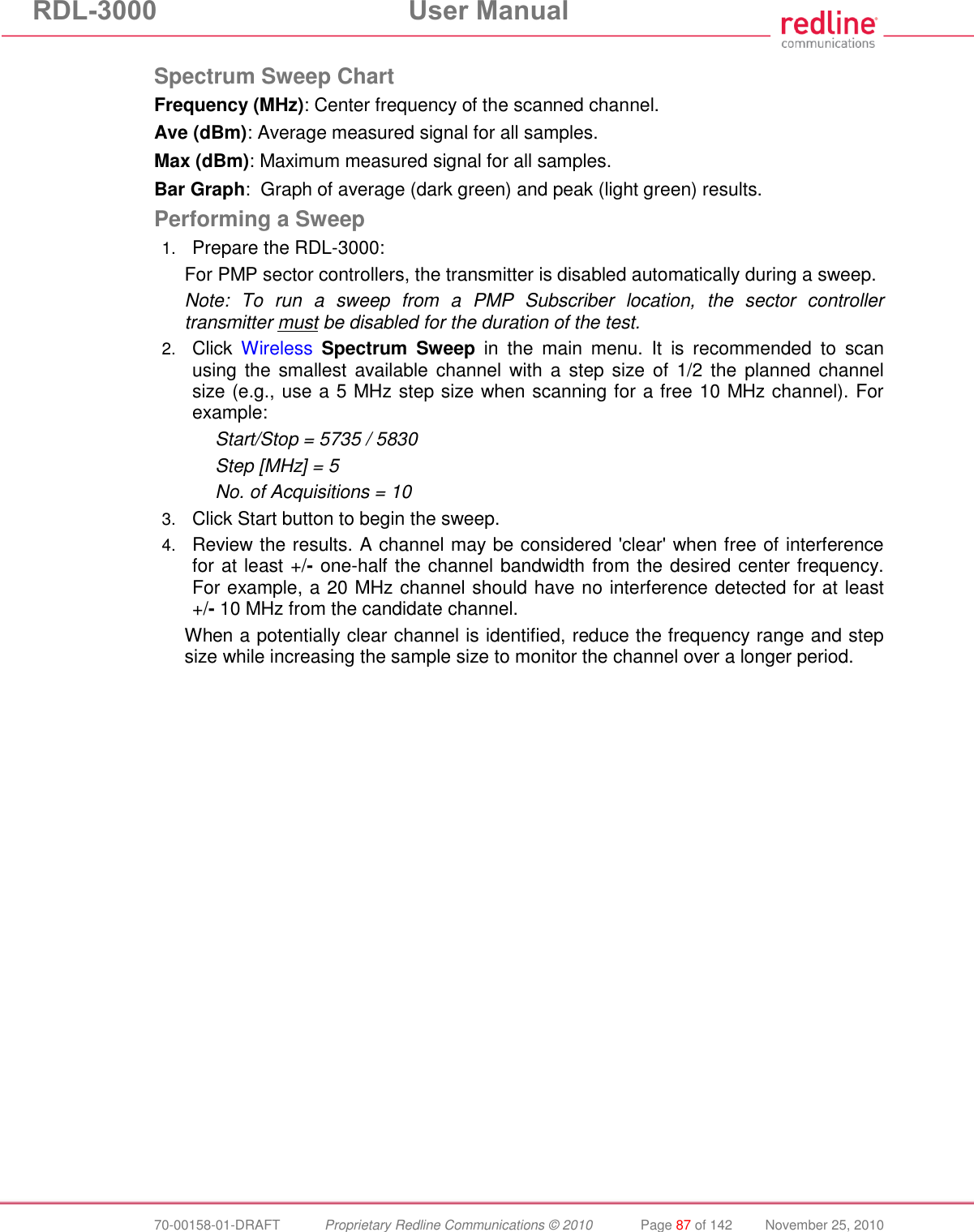RDL-3000  User Manual  70-00158-01-DRAFT  Proprietary Redline Communications © 2010  Page 87 of 142  November 25, 2010  Spectrum Sweep Chart Frequency (MHz): Center frequency of the scanned channel. Ave (dBm): Average measured signal for all samples. Max (dBm): Maximum measured signal for all samples. Bar Graph:  Graph of average (dark green) and peak (light green) results. Performing a Sweep 1. Prepare the RDL-3000: For PMP sector controllers, the transmitter is disabled automatically during a sweep. Note:  To  run  a  sweep  from  a  PMP  Subscriber  location,  the  sector  controller transmitter must be disabled for the duration of the test. 2. Click  Wireless Spectrum  Sweep  in  the  main  menu.  It  is  recommended  to  scan using the  smallest  available channel with a  step  size of  1/2 the  planned channel size (e.g., use a 5 MHz step size when scanning for a free 10 MHz channel). For example: Start/Stop = 5735 / 5830 Step [MHz] = 5 No. of Acquisitions = 10 3. Click Start button to begin the sweep. 4. Review the results. A channel may be considered &apos;clear&apos; when free of interference for at least +/- one-half the channel bandwidth from the desired center frequency. For example, a 20 MHz channel should have no interference detected for at least +/- 10 MHz from the candidate channel. When a potentially clear channel is identified, reduce the frequency range and step size while increasing the sample size to monitor the channel over a longer period.  