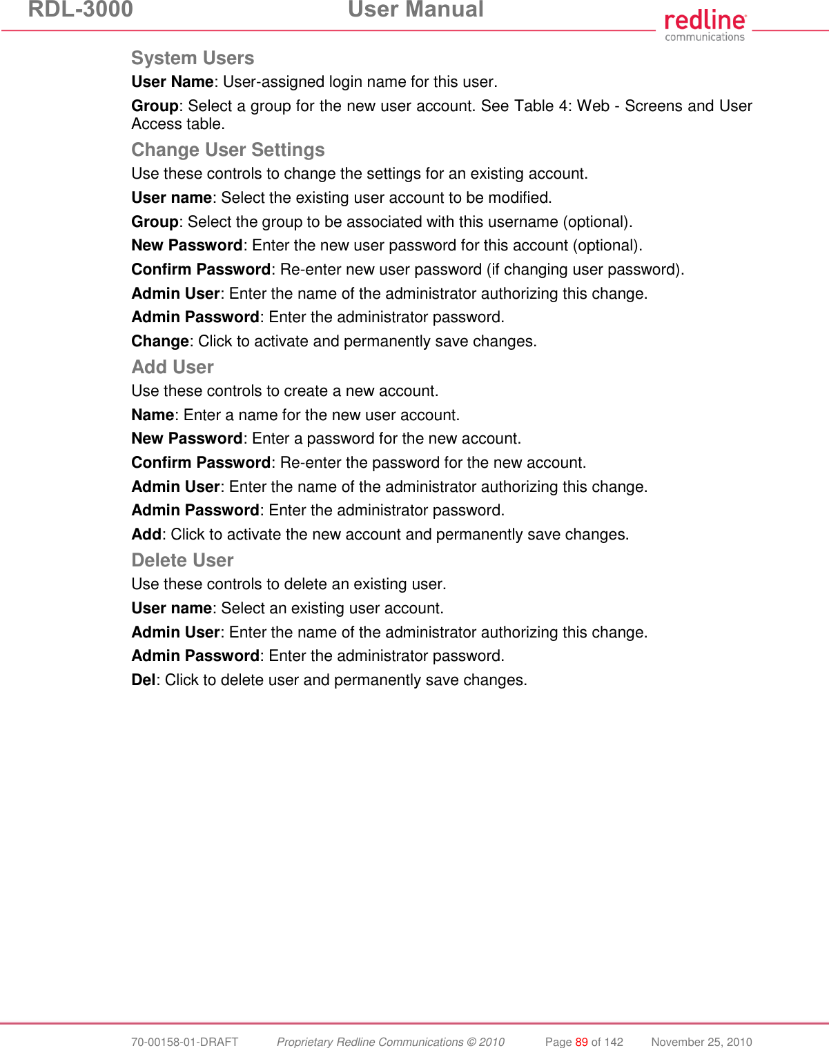 RDL-3000 User Manual 70-00158-01-DRAFT Proprietary Redline Communications © 2010 Page 89 of 142 November 25, 2010 System Users User Name: User-assigned login name for this user. Group: Select a group for the new user account. See Table 4: Web - Screens and User Access table. Change User Settings Use these controls to change the settings for an existing account. User name: Select the existing user account to be modified. Group: Select the group to be associated with this username (optional). New Password: Enter the new user password for this account (optional). Confirm Password: Re-enter new user password (if changing user password). Admin User: Enter the name of the administrator authorizing this change. Admin Password: Enter the administrator password. Change: Click to activate and permanently save changes. Add User Use these controls to create a new account. Name: Enter a name for the new user account. New Password: Enter a password for the new account. Confirm Password: Re-enter the password for the new account. Admin User: Enter the name of the administrator authorizing this change. Admin Password: Enter the administrator password. Add: Click to activate the new account and permanently save changes. Delete User Use these controls to delete an existing user. User name: Select an existing user account. Admin User: Enter the name of the administrator authorizing this change. Admin Password: Enter the administrator password. Del: Click to delete user and permanently save changes.