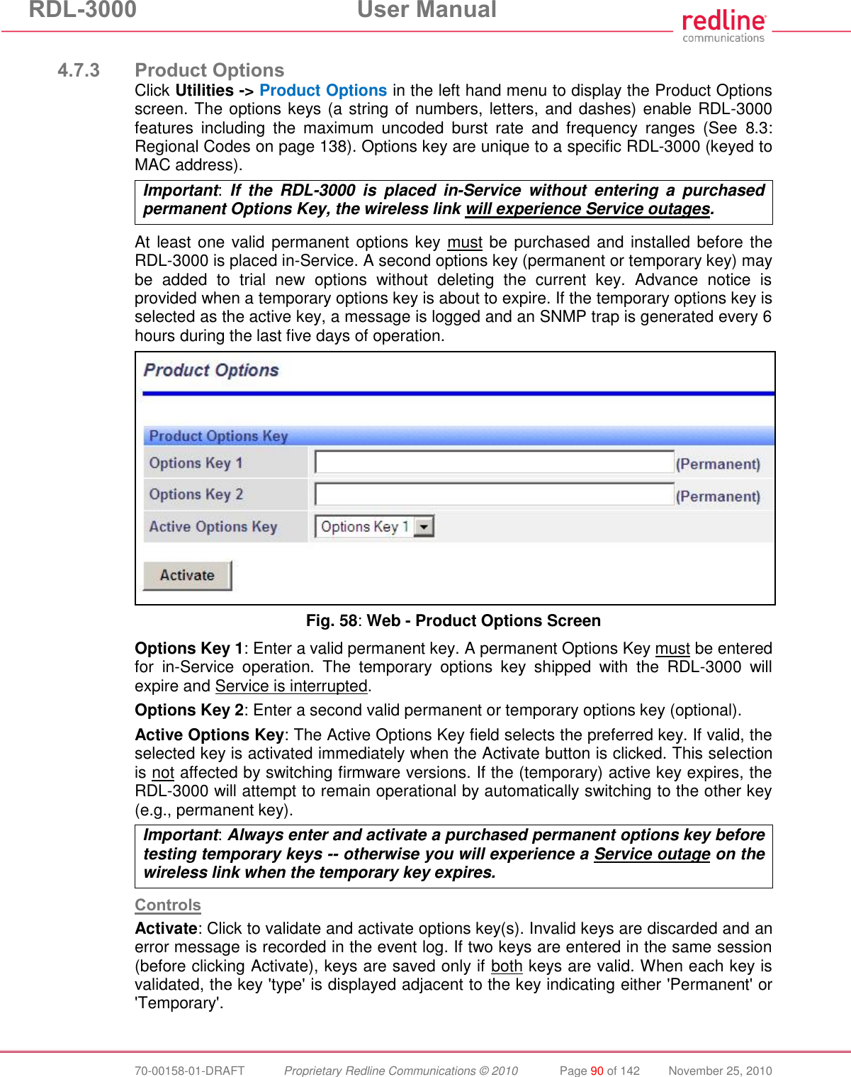 RDL-3000 User Manual 70-00158-01-DRAFT Proprietary Redline Communications © 2010 Page 90 of 142 November 25, 2010 4.7.3 Product Options Click Utilities -> Product Options in the left hand menu to display the Product Options screen. The options keys (a string of numbers, letters, and dashes) enable RDL-3000 features including the maximum uncoded burst rate and frequency ranges (See 8.3: Regional Codes on page 138). Options key are unique to a specific RDL-3000 (keyed to MAC address). Important: If the RDL-3000 is placed in-Service without entering a purchased permanent Options Key, the wireless link will experience Service outages. At least one valid permanent options key must be purchased and installed before the RDL-3000 is placed in-Service. A second options key (permanent or temporary key) may be added to trial new options without deleting the current key. Advance notice is provided when a temporary options key is about to expire. If the temporary options key is selected as the active key, a message is logged and an SNMP trap is generated every 6 hours during the last five days of operation. Fig. 58: Web - Product Options Screen Options Key 1: Enter a valid permanent key. A permanent Options Key must be entered for in-Service operation. The temporary options key shipped with the RDL-3000 will expire and Service is interrupted. Options Key 2: Enter a second valid permanent or temporary options key (optional). Active Options Key: The Active Options Key field selects the preferred key. If valid, the selected key is activated immediately when the Activate button is clicked. This selection is not affected by switching firmware versions. If the (temporary) active key expires, the RDL-3000 will attempt to remain operational by automatically switching to the other key (e.g., permanent key). Important: Always enter and activate a purchased permanent options key before testing temporary keys -- otherwise you will experience a Service outage on the wireless link when the temporary key expires. Controls Activate: Click to validate and activate options key(s). Invalid keys are discarded and an error message is recorded in the event log. If two keys are entered in the same session (before clicking Activate), keys are saved only if both keys are valid. When each key is validated, the key 'type' is displayed adjacent to the key indicating either 'Permanent' or 'Temporary'.