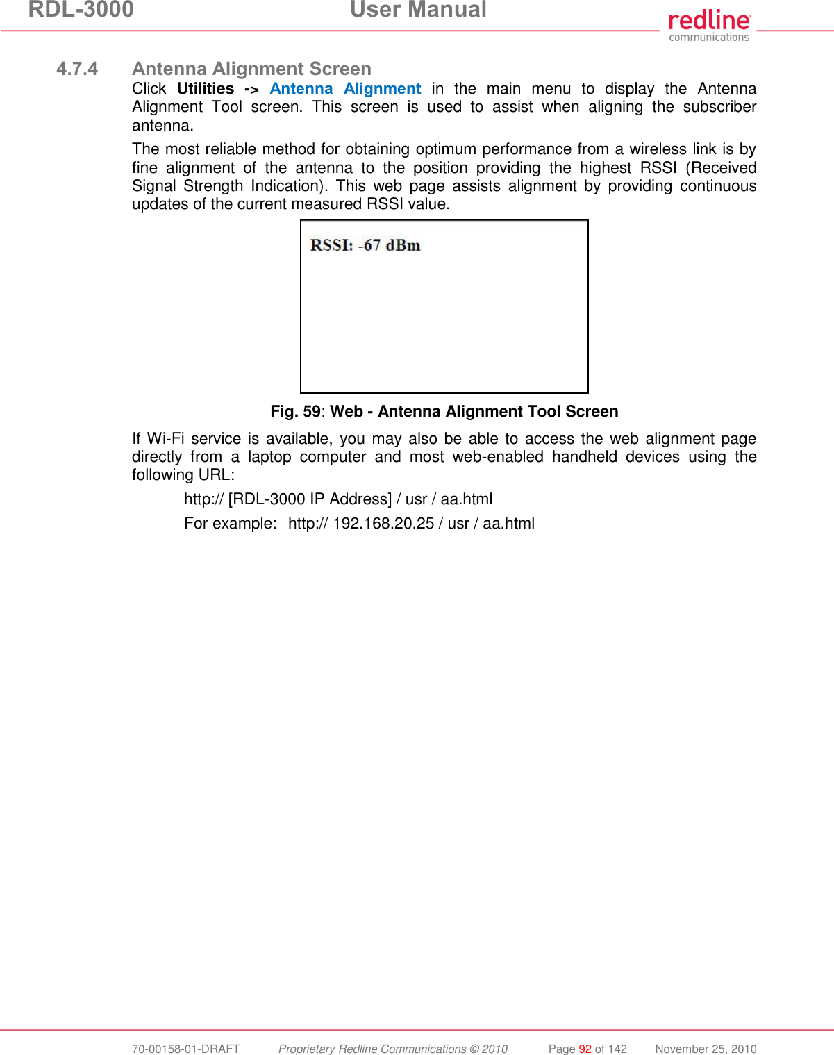 RDL-3000  User Manual  70-00158-01-DRAFT  Proprietary Redline Communications © 2010  Page 92 of 142  November 25, 2010  4.7.4 Antenna Alignment Screen Click  Utilities  -&gt;  Antenna  Alignment  in  the  main  menu  to  display  the  Antenna Alignment  Tool  screen.  This  screen  is  used  to  assist  when  aligning  the  subscriber antenna. The most reliable method for obtaining optimum performance from a wireless link is by fine  alignment  of  the  antenna  to  the  position  providing  the  highest  RSSI  (Received Signal  Strength  Indication).  This  web  page  assists  alignment  by  providing  continuous updates of the current measured RSSI value.   Fig. 59: Web - Antenna Alignment Tool Screen If Wi-Fi service is available, you may also be able to access the web alignment page directly  from  a  laptop  computer  and  most  web-enabled  handheld  devices  using  the following URL:     http:// [RDL-3000 IP Address] / usr / aa.html   For example:   http:// 192.168.20.25 / usr / aa.html 