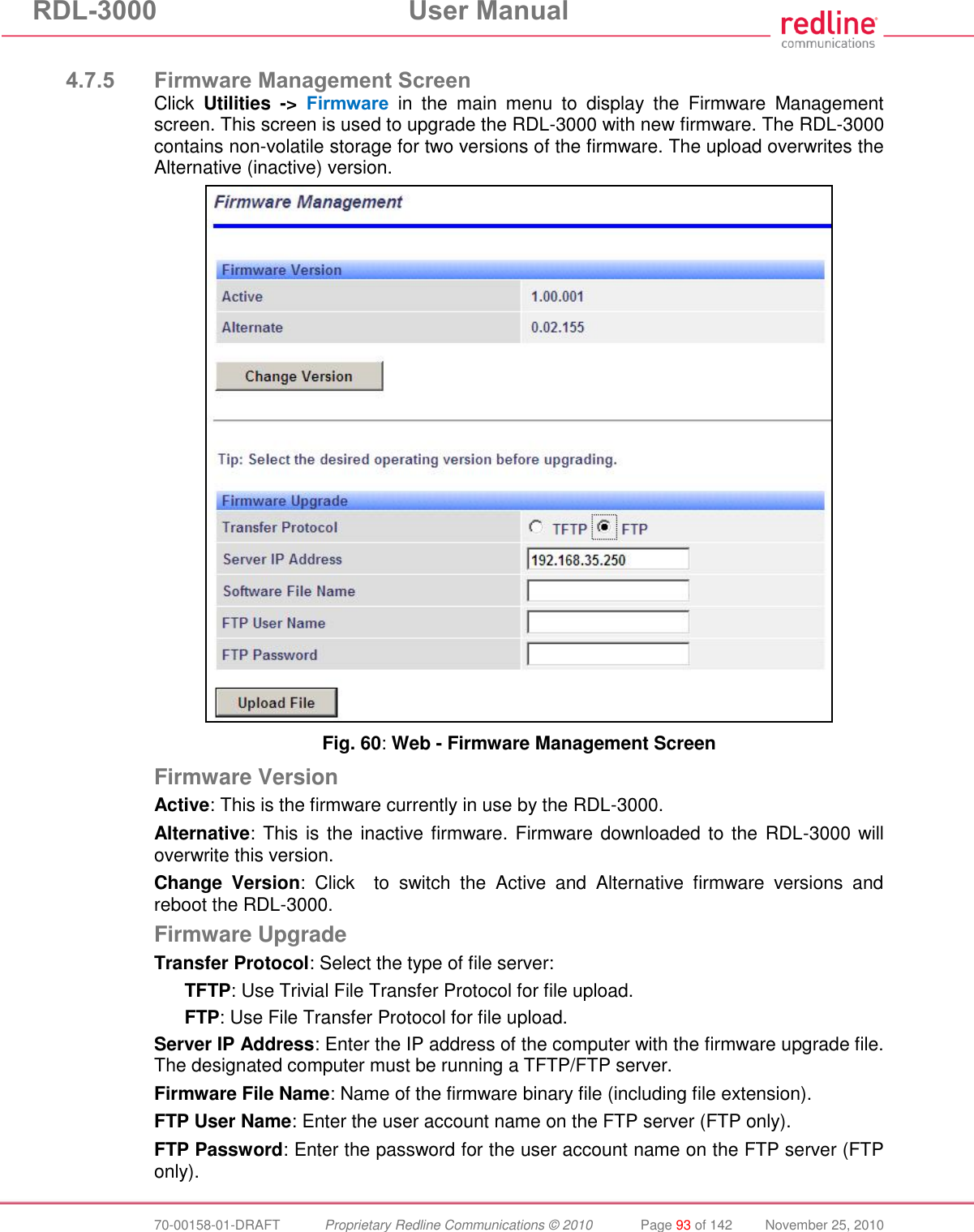 RDL-3000 User Manual 70-00158-01-DRAFT Proprietary Redline Communications © 2010 Page 93 of 142 November 25, 2010 4.7.5 Firmware Management Screen Click Utilities -> Firmware in the main menu to display the Firmware Management screen. This screen is used to upgrade the RDL-3000 with new firmware. The RDL-3000 contains non-volatile storage for two versions of the firmware. The upload overwrites the Alternative (inactive) version. Fig. 60: Web - Firmware Management Screen Firmware Version Active: This is the firmware currently in use by the RDL-3000. Alternative: This is the inactive firmware. Firmware downloaded to the RDL-3000 will overwrite this version. Change Version: Click to switch the Active and Alternative firmware versions and reboot the RDL-3000. Firmware Upgrade Transfer Protocol: Select the type of file server: TFTP: Use Trivial File Transfer Protocol for file upload. FTP: Use File Transfer Protocol for file upload. Server IP Address: Enter the IP address of the computer with the firmware upgrade file. The designated computer must be running a TFTP/FTP server. Firmware File Name: Name of the firmware binary file (including file extension). FTP User Name: Enter the user account name on the FTP server (FTP only). FTP Password: Enter the password for the user account name on the FTP server (FTP only).