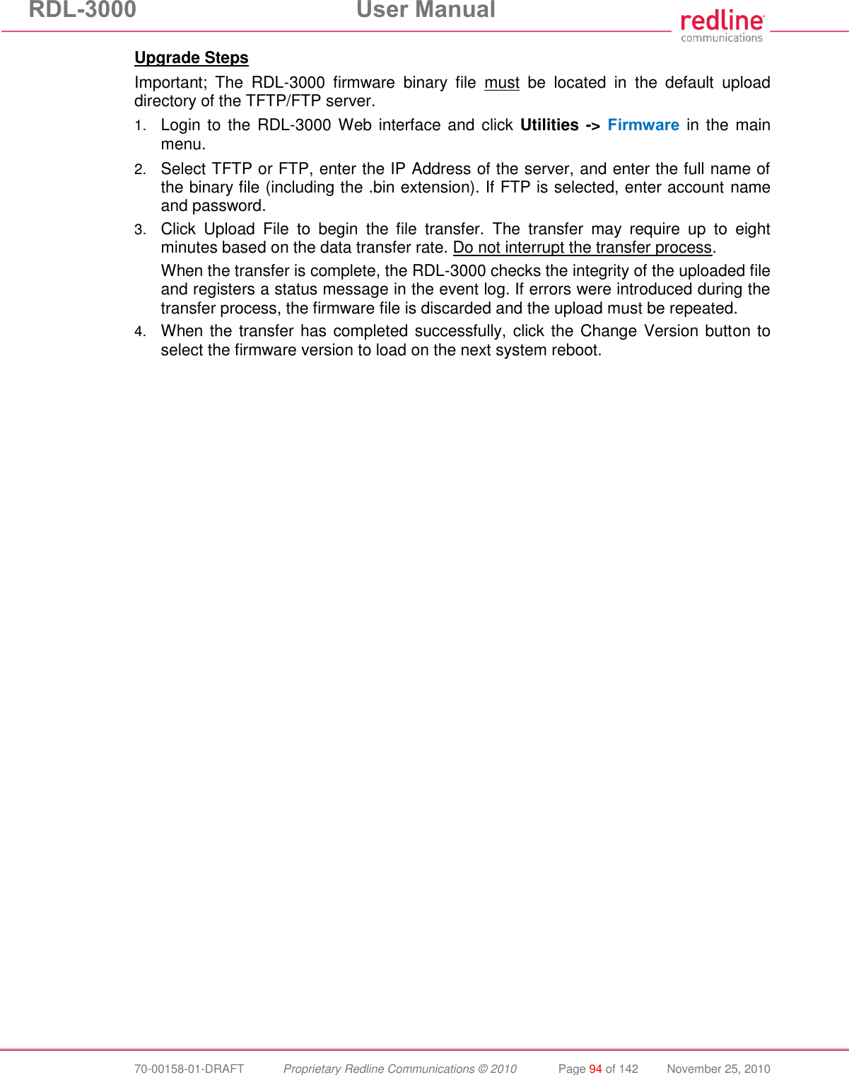 RDL-3000 User Manual 70-00158-01-DRAFT Proprietary Redline Communications © 2010 Page 94 of 142 November 25, 2010 Upgrade Steps Important; The RDL-3000 firmware binary file must be located in the default upload directory of the TFTP/FTP server. 1. Login to the RDL-3000 Web interface and click Utilities -> Firmware in the main menu. 2. Select TFTP or FTP, enter the IP Address of the server, and enter the full name of the binary file (including the .bin extension). If FTP is selected, enter account name and password. 3. Click Upload File to begin the file transfer. The transfer may require up to eight minutes based on the data transfer rate. Do not interrupt the transfer process. When the transfer is complete, the RDL-3000 checks the integrity of the uploaded file and registers a status message in the event log. If errors were introduced during the transfer process, the firmware file is discarded and the upload must be repeated. 4. When the transfer has completed successfully, click the Change Version button to select the firmware version to load on the next system reboot.