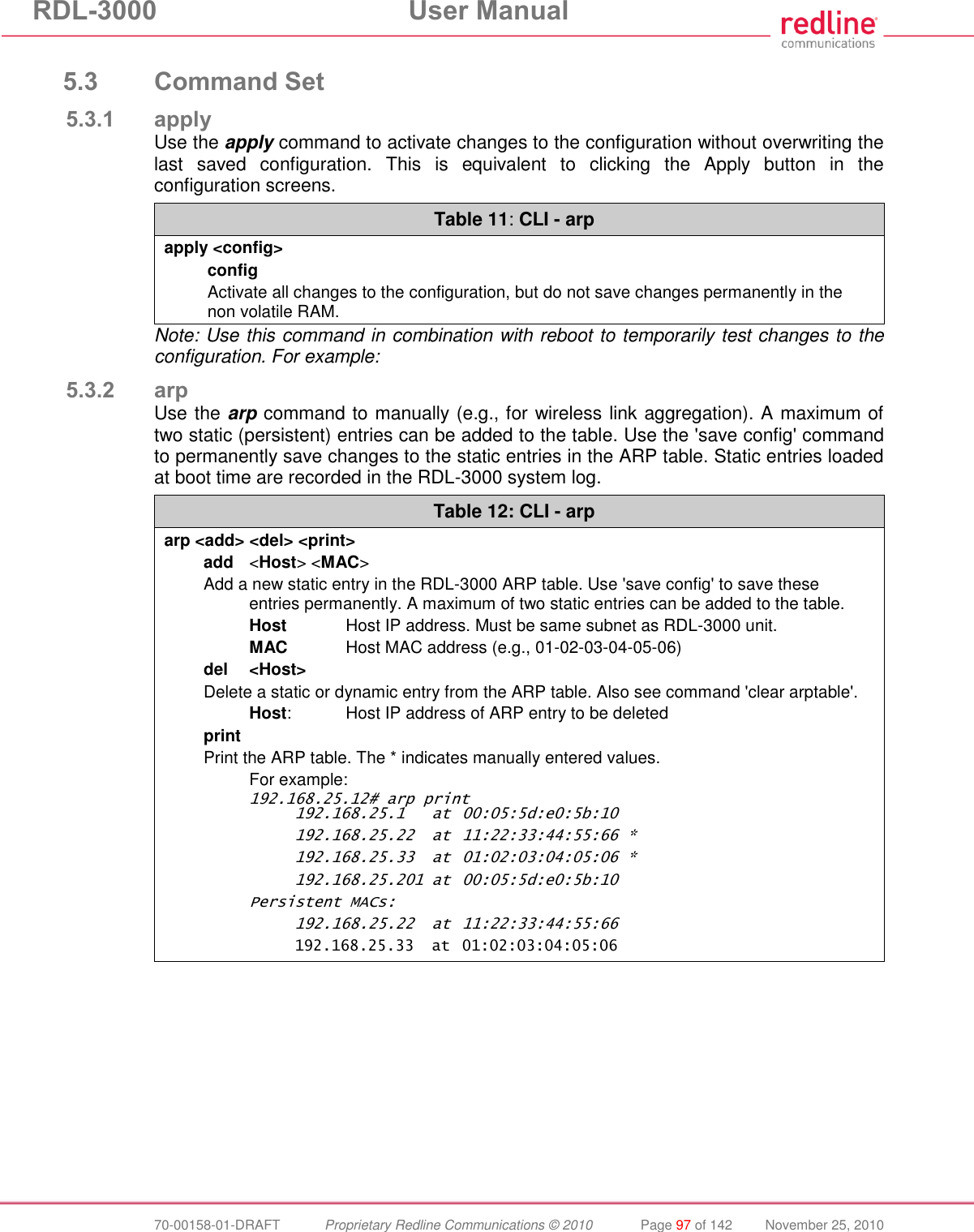 RDL-3000 User Manual 70-00158-01-DRAFT Proprietary Redline Communications © 2010 Page 97 of 142 November 25, 2010 5.3 Command Set 5.3.1 apply Use the apply command to activate changes to the configuration without overwriting the last saved configuration. This is equivalent to clicking the Apply button in the configuration screens. Table 11: CLI - arp apply <config> config Activate all changes to the configuration, but do not save changes permanently in the non volatile RAM. Note: Use this command in combination with reboot to temporarily test changes to the configuration. For example: 5.3.2 arp Use the arp command to manually (e.g., for wireless link aggregation). A maximum of two static (persistent) entries can be added to the table. Use the 'save config' command to permanently save changes to the static entries in the ARP table. Static entries loaded at boot time are recorded in the RDL-3000 system log. Table 12: CLI - arp arp <add> <del> <print> add <Host> <MAC> Add a new static entry in the RDL-3000 ARP table. Use 'save config' to save these entries permanently. A maximum of two static entries can be added to the table. Host Host IP address. Must be same subnet as RDL-3000 unit. MAC Host MAC address (e.g., 01-02-03-04-05-06) del <Host> Delete a static or dynamic entry from the ARP table. Also see command 'clear arptable'. Host: Host IP address of ARP entry to be deleted print Print the ARP table. The * indicates manually entered values. For example: 192.168.25.12# arp print 192.168.25.1 at 00:05:5d:e0:5b:10 192.168.25.22 at 11:22:33:44:55:66 * 192.168.25.33 at 01:02:03:04:05:06 * 192.168.25.201 at 00:05:5d:e0:5b:10 Persistent MACs: 192.168.25.22 at 11:22:33:44:55:66 192.168.25.33 at 01:02:03:04:05:06