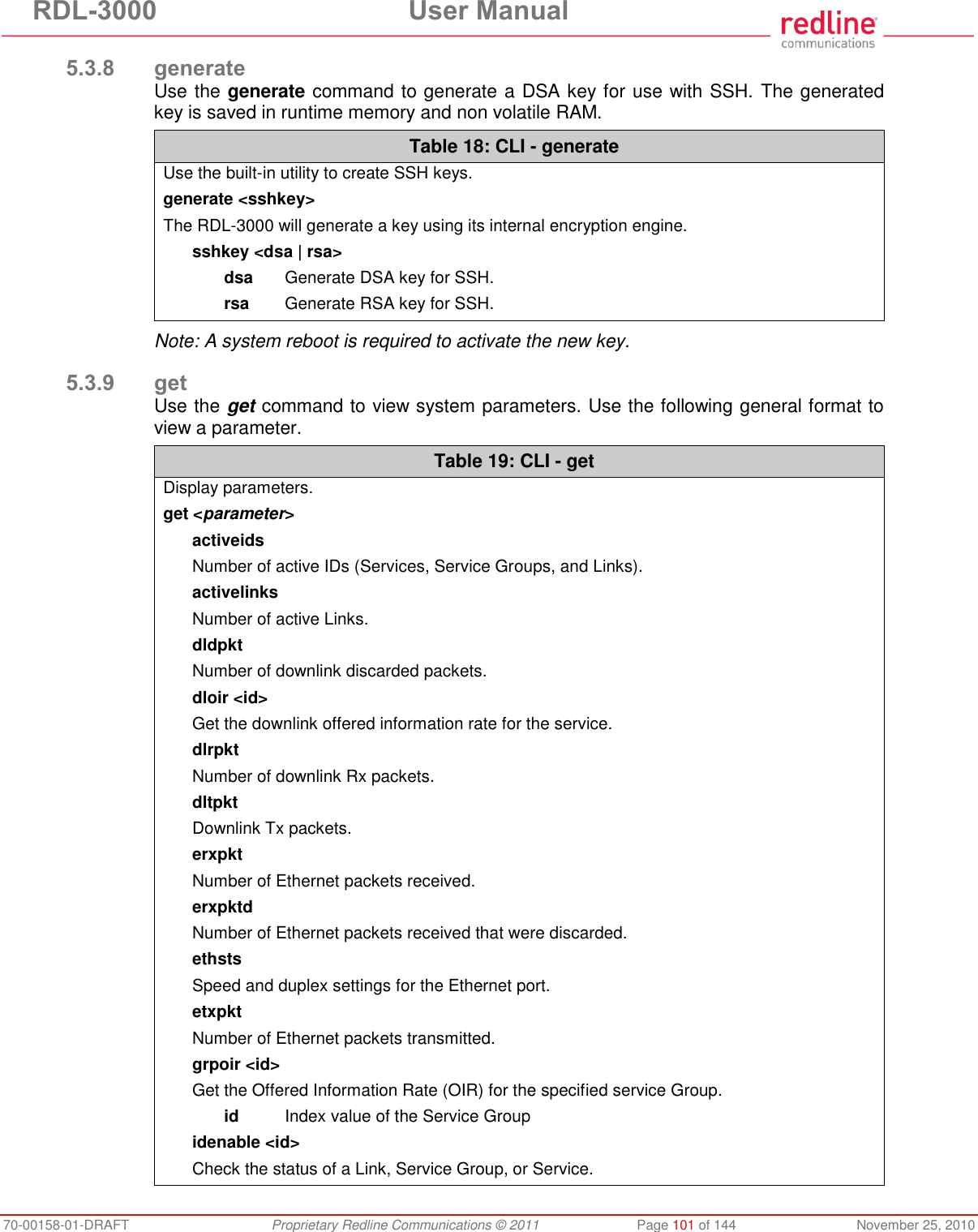 RDL-3000 User Manual 70-00158-01-DRAFT Proprietary Redline Communications © 2011 Page 101 of 144 November 25, 2010 5.3.8 generate Use the generate command to generate a DSA key for use with SSH. The generated key is saved in runtime memory and non volatile RAM. Table 18: CLI - generate Use the built-in utility to create SSH keys. generate <sshkey> The RDL-3000 will generate a key using its internal encryption engine. sshkey <dsa | rsa> dsa Generate DSA key for SSH. rsa Generate RSA key for SSH. Note: A system reboot is required to activate the new key. 5.3.9 get Use the get command to view system parameters. Use the following general format to view a parameter. Table 19: CLI - get Display parameters. get <parameter> activeids Number of active IDs (Services, Service Groups, and Links). activelinks Number of active Links. dldpkt Number of downlink discarded packets. dloir <id> Get the downlink offered information rate for the service. dlrpkt Number of downlink Rx packets. dltpkt Downlink Tx packets. erxpkt Number of Ethernet packets received. erxpktd Number of Ethernet packets received that were discarded. ethsts Speed and duplex settings for the Ethernet port. etxpkt Number of Ethernet packets transmitted. grpoir <id> Get the Offered Information Rate (OIR) for the specified service Group. id Index value of the Service Group idenable <id> Check the status of a Link, Service Group, or Service.