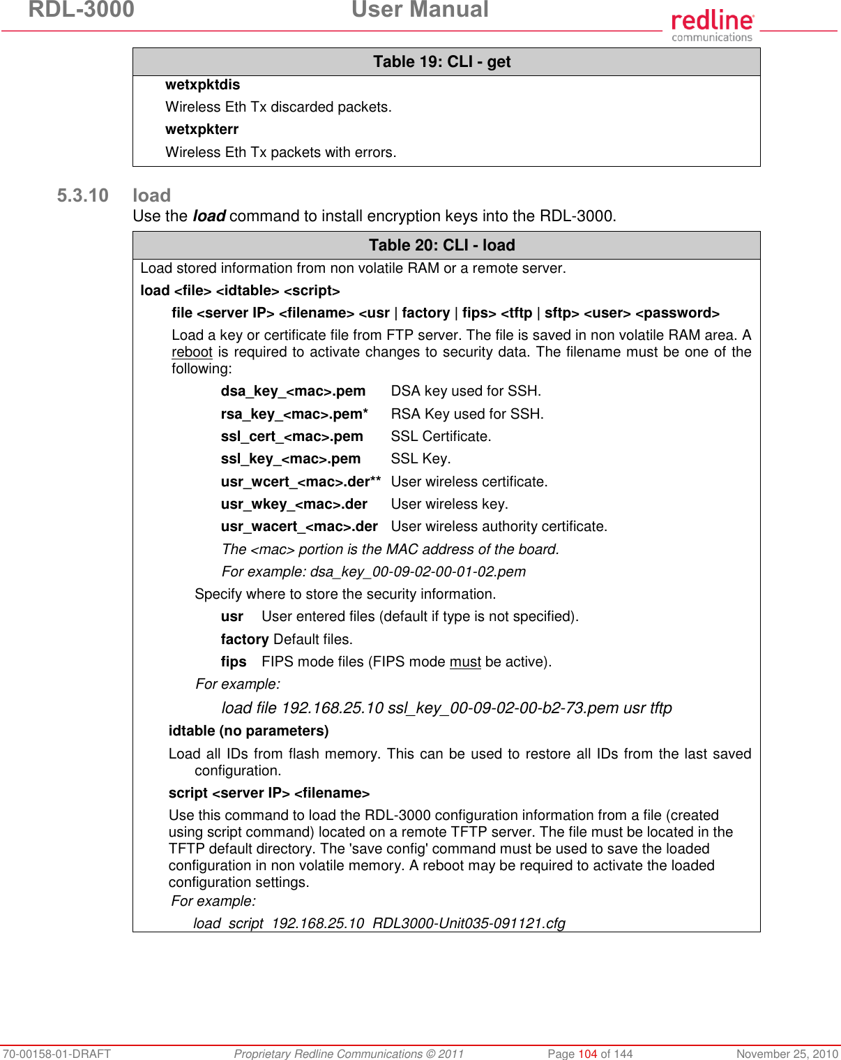 RDL-3000 User Manual 70-00158-01-DRAFT Proprietary Redline Communications © 2011 Page 104 of 144 November 25, 2010 Table 19: CLI - get wetxpktdis Wireless Eth Tx discarded packets. wetxpkterr Wireless Eth Tx packets with errors. 5.3.10 load Use the load command to install encryption keys into the RDL-3000. Table 20: CLI - load Load stored information from non volatile RAM or a remote server. load <file> <idtable> <script> file <server IP> <filename> <usr | factory | fips> <tftp | sftp> <user> <password> Load a key or certificate file from FTP server. The file is saved in non volatile RAM area. A reboot is required to activate changes to security data. The filename must be one of the following: dsa_key_<mac>.pem DSA key used for SSH. rsa_key_<mac>.pem* RSA Key used for SSH. ssl_cert_<mac>.pem SSL Certificate. ssl_key_<mac>.pem SSL Key. usr_wcert_<mac>.der** User wireless certificate. usr_wkey_<mac>.der User wireless key. usr_wacert_<mac>.der User wireless authority certificate. The <mac> portion is the MAC address of the board. For example: dsa_key_00-09-02-00-01-02.pem Specify where to store the security information. usr User entered files (default if type is not specified). factory Default files. fips FIPS mode files (FIPS mode must be active). For example: load file 192.168.25.10 ssl_key_00-09-02-00-b2-73.pem usr tftp idtable (no parameters) Load all IDs from flash memory. This can be used to restore all IDs from the last saved configuration. script <server IP> <filename> Use this command to load the RDL-3000 configuration information from a file (created using script command) located on a remote TFTP server. The file must be located in the TFTP default directory. The 'save config' command must be used to save the loaded configuration in non volatile memory. A reboot may be required to activate the loaded configuration settings. For example: load script 192.168.25.10 RDL3000-Unit035-091121.cfg