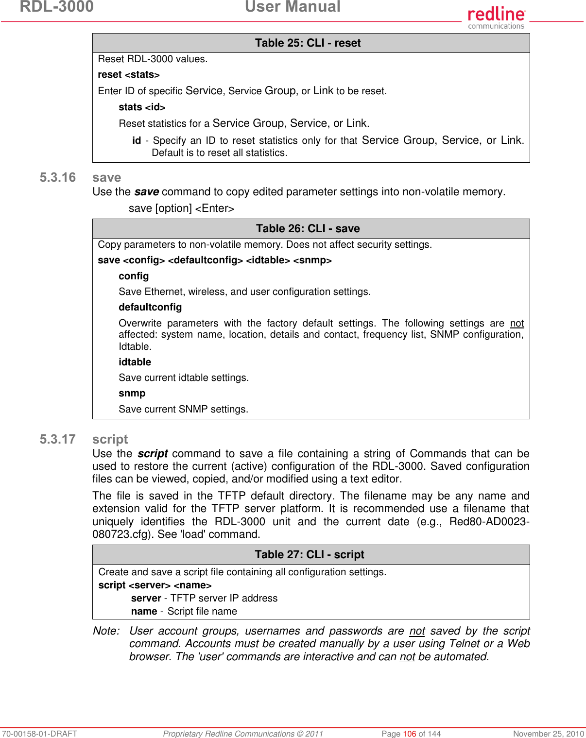 RDL-3000  User Manual 70-00158-01-DRAFT  Proprietary Redline Communications © 2011  Page 106 of 144  November 25, 2010 Table 25: CLI - reset Reset RDL-3000 values. reset &lt;stats&gt; Enter ID of specific Service, Service Group, or Link to be reset. stats &lt;id&gt; Reset statistics for a Service Group, Service, or Link. id - Specify an ID to reset statistics only for that  Service Group, Service, or Link. Default is to reset all statistics.  5.3.16 save Use the save command to copy edited parameter settings into non-volatile memory.   save [option] &lt;Enter&gt; Table 26: CLI - save Copy parameters to non-volatile memory. Does not affect security settings. save &lt;config&gt; &lt;defaultconfig&gt; &lt;idtable&gt; &lt;snmp&gt; config Save Ethernet, wireless, and user configuration settings. defaultconfig Overwrite  parameters  with  the  factory  default  settings.  The  following  settings  are  not affected: system name, location, details and contact, frequency list, SNMP configuration, Idtable. idtable Save current idtable settings. snmp  Save current SNMP settings.   5.3.17 script Use the script  command to save a file  containing a string of Commands that  can be used to restore the current (active) configuration of the RDL-3000. Saved configuration files can be viewed, copied, and/or modified using a text editor.  The  file  is  saved  in  the  TFTP  default  directory.  The  filename  may  be  any  name  and extension  valid  for  the TFTP  server  platform.  It  is  recommended  use  a  filename  that uniquely  identifies  the  RDL-3000  unit  and  the  current  date  (e.g.,  Red80-AD0023-080723.cfg). See &apos;load&apos; command.  Table 27: CLI - script Create and save a script file containing all configuration settings. script &lt;server&gt; &lt;name&gt; server - TFTP server IP address name -  Script file name   Note:  User  account  groups,  usernames  and  passwords  are  not  saved  by  the  script command. Accounts must be created manually by a user using Telnet or a Web browser. The &apos;user&apos; commands are interactive and can not be automated. 