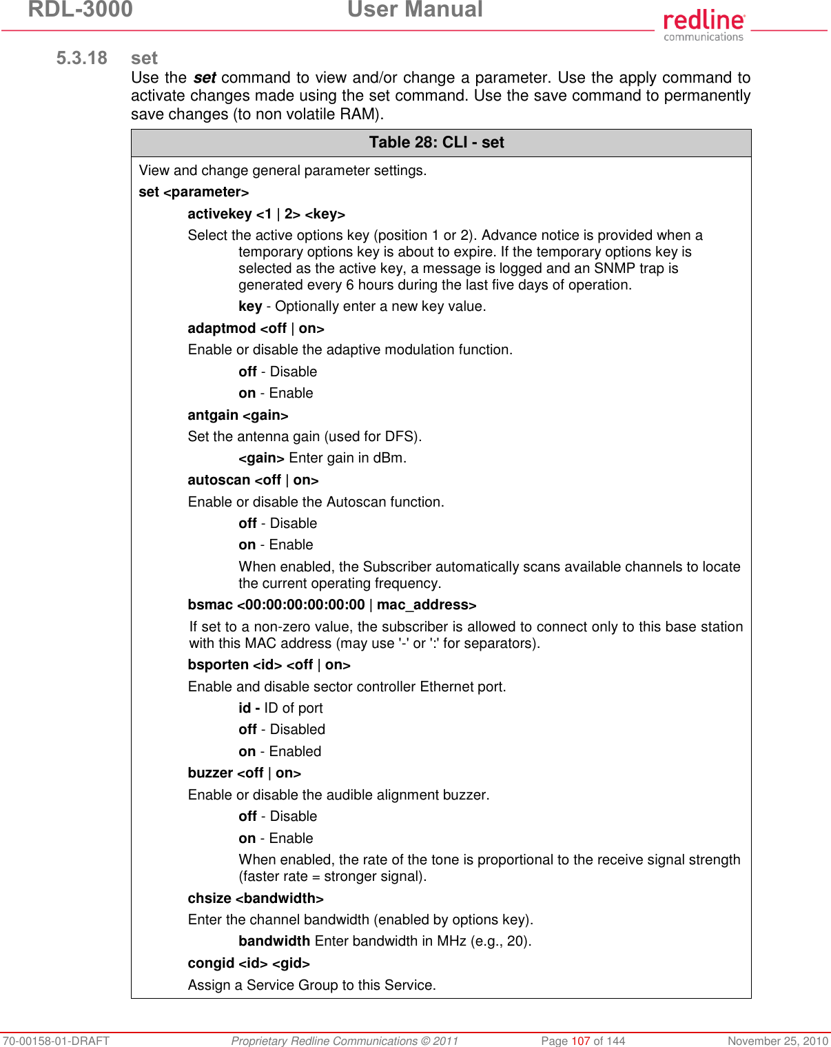 RDL-3000 User Manual 70-00158-01-DRAFT Proprietary Redline Communications © 2011 Page 107 of 144 November 25, 2010 5.3.18 set Use the set command to view and/or change a parameter. Use the apply command to activate changes made using the set command. Use the save command to permanently save changes (to non volatile RAM). Table 28: CLI - set View and change general parameter settings. set <parameter> activekey <1 | 2> <key> Select the active options key (position 1 or 2). Advance notice is provided when a temporary options key is about to expire. If the temporary options key is selected as the active key, a message is logged and an SNMP trap is generated every 6 hours during the last five days of operation. key - Optionally enter a new key value. adaptmod <off | on> Enable or disable the adaptive modulation function. off - Disable on - Enable antgain <gain> Set the antenna gain (used for DFS). <gain> Enter gain in dBm. autoscan <off | on> Enable or disable the Autoscan function. off - Disable on - Enable When enabled, the Subscriber automatically scans available channels to locate the current operating frequency. bsmac <00:00:00:00:00:00 | mac_address> If set to a non-zero value, the subscriber is allowed to connect only to this base station with this MAC address (may use '-' or ':' for separators). bsporten <id> <off | on> Enable and disable sector controller Ethernet port. id - ID of port off - Disabled on - Enabled buzzer <off | on> Enable or disable the audible alignment buzzer. off - Disable on - Enable When enabled, the rate of the tone is proportional to the receive signal strength (faster rate = stronger signal). chsize <bandwidth> Enter the channel bandwidth (enabled by options key). bandwidth Enter bandwidth in MHz (e.g., 20). congid <id> <gid> Assign a Service Group to this Service.