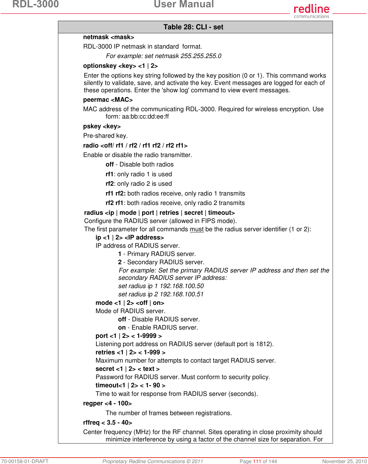 RDL-3000 User Manual 70-00158-01-DRAFT Proprietary Redline Communications © 2011 Page 111 of 144 November 25, 2010 Table 28: CLI - set netmask <mask> RDL-3000 IP netmask in standard format. For example: set netmask 255.255.255.0 optionskey <key> <1 | 2> Enter the options key string followed by the key position (0 or 1). This command works silently to validate, save, and activate the key. Event messages are logged for each of these operations. Enter the 'show log' command to view event messages. peermac <MAC> MAC address of the communicating RDL-3000. Required for wireless encryption. Use form: aa:bb:cc:dd:ee:ff pskey <key> Pre-shared key. radio <off/ rf1 / rf2 / rf1 rf2 / rf2 rf1> Enable or disable the radio transmitter. off - Disable both radios rf1: only radio 1 is used rf2: only radio 2 is used rf1 rf2: both radios receive, only radio 1 transmits rf2 rf1: both radios receive, only radio 2 transmits radius <ip | mode | port | retries | secret | timeout> Configure the RADIUS server (allowed in FIPS mode). The first parameter for all commands must be the radius server identifier (1 or 2): ip <1 | 2> <IP address> IP address of RADIUS server. 1 - Primary RADIUS server. 2 - Secondary RADIUS server. For example: Set the primary RADIUS server IP address and then set the secondary RADIUS server IP address: set radius ip 1 192.168.100.50 set radius ip 2 192.168.100.51 mode <1 | 2> <off | on> Mode of RADIUS server. off - Disable RADIUS server. on - Enable RADIUS server. port <1 | 2> < 1-9999 > Listening port address on RADIUS server (default port is 1812). retries <1 | 2> < 1-999 > Maximum number for attempts to contact target RADIUS server. secret <1 | 2> < text > Password for RADIUS server. Must conform to security policy. timeout<1 | 2> < 1- 90 > Time to wait for response from RADIUS server (seconds). regper <4 - 100> The number of frames between registrations. rffreq < 3.5 - 40> Center frequency (MHz) for the RF channel. Sites operating in close proximity should minimize interference by using a factor of the channel size for separation. For