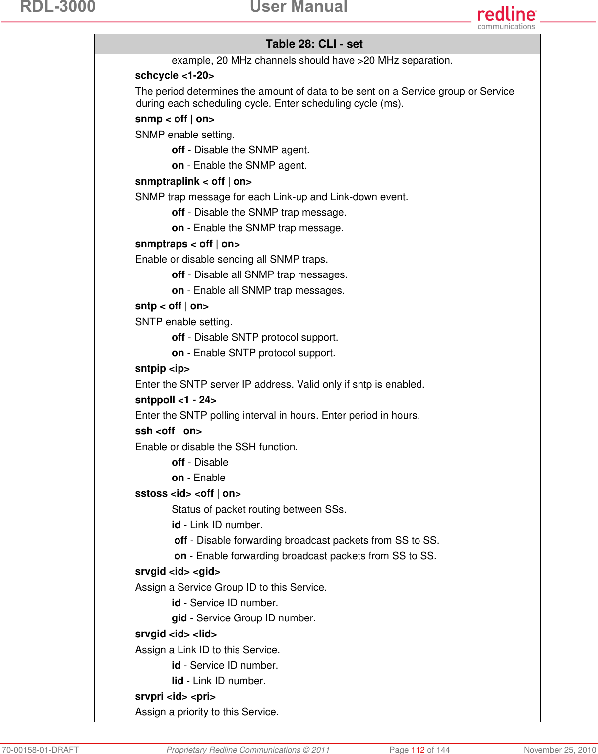 RDL-3000 User Manual 70-00158-01-DRAFT Proprietary Redline Communications © 2011 Page 112 of 144 November 25, 2010 Table 28: CLI - set example, 20 MHz channels should have >20 MHz separation. schcycle <1-20> The period determines the amount of data to be sent on a Service group or Service during each scheduling cycle. Enter scheduling cycle (ms). snmp < off | on> SNMP enable setting. off - Disable the SNMP agent. on - Enable the SNMP agent. snmptraplink < off | on> SNMP trap message for each Link-up and Link-down event. off - Disable the SNMP trap message. on - Enable the SNMP trap message. snmptraps < off | on> Enable or disable sending all SNMP traps. off - Disable all SNMP trap messages. on - Enable all SNMP trap messages. sntp < off | on> SNTP enable setting. off - Disable SNTP protocol support. on - Enable SNTP protocol support. sntpip <ip> Enter the SNTP server IP address. Valid only if sntp is enabled. sntppoll <1 - 24> Enter the SNTP polling interval in hours. Enter period in hours. ssh <off | on> Enable or disable the SSH function. off - Disable on - Enable sstoss <id> <off | on> Status of packet routing between SSs. id - Link ID number. off - Disable forwarding broadcast packets from SS to SS. on - Enable forwarding broadcast packets from SS to SS. srvgid <id> <gid> Assign a Service Group ID to this Service. id - Service ID number. gid - Service Group ID number. srvgid <id> <lid> Assign a Link ID to this Service. id - Service ID number. lid - Link ID number. srvpri <id> <pri> Assign a priority to this Service.