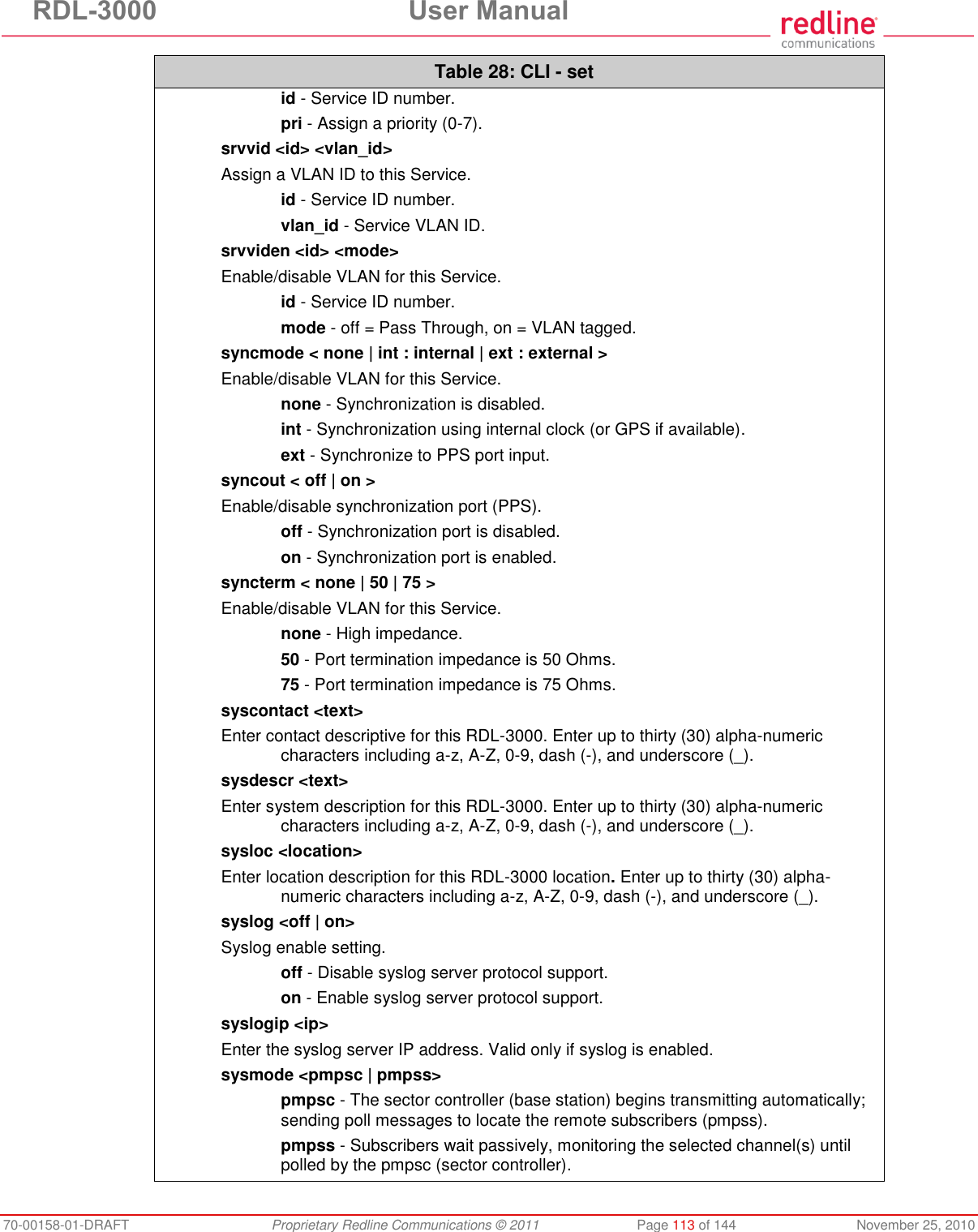 RDL-3000 User Manual 70-00158-01-DRAFT Proprietary Redline Communications © 2011 Page 113 of 144 November 25, 2010 Table 28: CLI - set id - Service ID number. pri - Assign a priority (0-7). srvvid <id> <vlan_id> Assign a VLAN ID to this Service. id - Service ID number. vlan_id - Service VLAN ID. srvviden <id> <mode> Enable/disable VLAN for this Service. id - Service ID number. mode - off = Pass Through, on = VLAN tagged. syncmode < none | int : internal | ext : external > Enable/disable VLAN for this Service. none - Synchronization is disabled. int - Synchronization using internal clock (or GPS if available). ext - Synchronize to PPS port input. syncout < off | on > Enable/disable synchronization port (PPS). off - Synchronization port is disabled. on - Synchronization port is enabled. syncterm < none | 50 | 75 > Enable/disable VLAN for this Service. none - High impedance. 50 - Port termination impedance is 50 Ohms. 75 - Port termination impedance is 75 Ohms. syscontact <text> Enter contact descriptive for this RDL-3000. Enter up to thirty (30) alpha-numeric characters including a-z, A-Z, 0-9, dash (-), and underscore (_). sysdescr <text> Enter system description for this RDL-3000. Enter up to thirty (30) alpha-numeric characters including a-z, A-Z, 0-9, dash (-), and underscore (_). sysloc <location> Enter location description for this RDL-3000 location. Enter up to thirty (30) alpha-numeric characters including a-z, A-Z, 0-9, dash (-), and underscore (_). syslog <off | on> Syslog enable setting. off - Disable syslog server protocol support. on - Enable syslog server protocol support. syslogip <ip> Enter the syslog server IP address. Valid only if syslog is enabled. sysmode <pmpsc | pmpss> pmpsc - The sector controller (base station) begins transmitting automatically; sending poll messages to locate the remote subscribers (pmpss). pmpss - Subscribers wait passively, monitoring the selected channel(s) until polled by the pmpsc (sector controller).