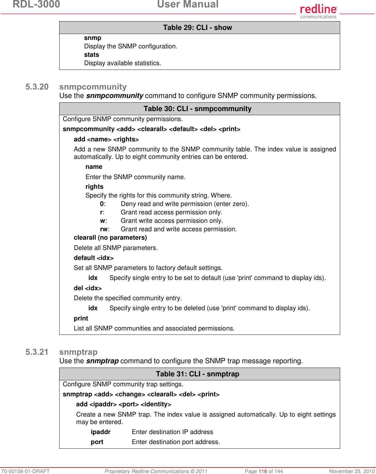 RDL-3000 User Manual 70-00158-01-DRAFT Proprietary Redline Communications © 2011 Page 116 of 144 November 25, 2010 Table 29: CLI - show snmp Display the SNMP configuration. stats Display available statistics. 5.3.20 snmpcommunity Use the snmpcommunity command to configure SNMP community permissions. Table 30: CLI - snmpcommunity Configure SNMP community permissions. snmpcommunity <add> <clearall> <default> <del> <print> add <name> <rights> Add a new SNMP community to the SNMP community table. The index value is assigned automatically. Up to eight community entries can be entered. name Enter the SNMP community name. rights Specify the rights for this community string. Where. 0: Deny read and write permission (enter zero). r: Grant read access permission only. w: Grant write access permission only. rw: Grant read and write access permission. clearall (no parameters) Delete all SNMP parameters. default <idx> Set all SNMP parameters to factory default settings. idx Specify single entry to be set to default (use 'print' command to display ids). del <idx> Delete the specified community entry. idx Specify single entry to be deleted (use 'print' command to display ids). print List all SNMP communities and associated permissions. 5.3.21 snmptrap Use the snmptrap command to configure the SNMP trap message reporting. Table 31: CLI - snmptrap Configure SNMP community trap settings. snmptrap <add> <change> <clearall> <del> <print> add <ipaddr> <port> <identity> Create a new SNMP trap. The index value is assigned automatically. Up to eight settings may be entered. ipaddr Enter destination IP address port Enter destination port address.