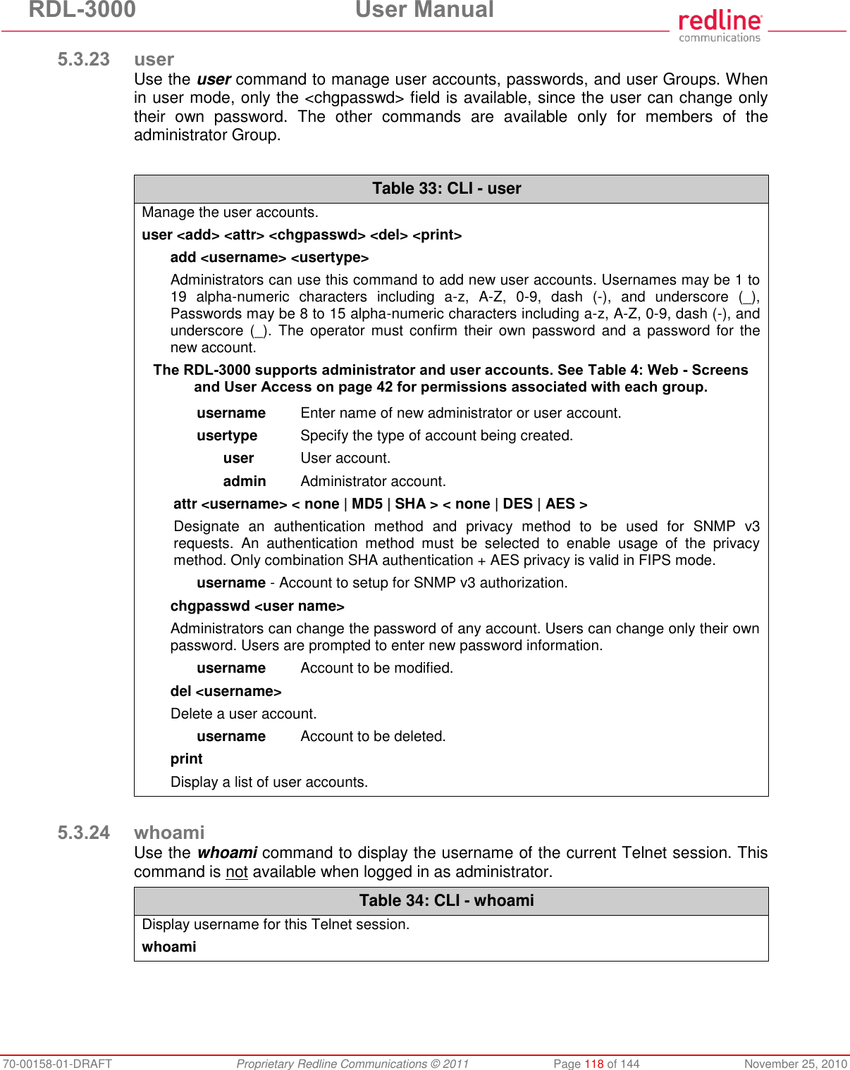 RDL-3000 User Manual 70-00158-01-DRAFT Proprietary Redline Communications © 2011 Page 118 of 144 November 25, 2010 5.3.23 user Use the user command to manage user accounts, passwords, and user Groups. When in user mode, only the <chgpasswd> field is available, since the user can change only their own password. The other commands are available only for members of the administrator Group. Table 33: CLI - user Manage the user accounts. user <add> <attr> <chgpasswd> <del> <print> add <username> <usertype> Administrators can use this command to add new user accounts. Usernames may be 1 to 19 alpha-numeric characters including a-z, A-Z, 0-9, dash (-), and underscore (_), Passwords may be 8 to 15 alpha-numeric characters including a-z, A-Z, 0-9, dash (-), and underscore (_). The operator must confirm their own password and a password for the new account. The RDL-3000 supports administrator and user accounts. See Table 4: Web - Screens and User Access on page 42 for permissions associated with each group. username Enter name of new administrator or user account. usertype Specify the type of account being created. user User account. admin Administrator account. attr <username> < none | MD5 | SHA > < none | DES | AES > Designate an authentication method and privacy method to be used for SNMP v3 requests. An authentication method must be selected to enable usage of the privacy method. Only combination SHA authentication + AES privacy is valid in FIPS mode. username - Account to setup for SNMP v3 authorization. chgpasswd <user name> Administrators can change the password of any account. Users can change only their own password. Users are prompted to enter new password information. username Account to be modified. del <username> Delete a user account. username Account to be deleted. print Display a list of user accounts. 5.3.24 whoami Use the whoami command to display the username of the current Telnet session. This command is not available when logged in as administrator. Table 34: CLI - whoami Display username for this Telnet session. whoami