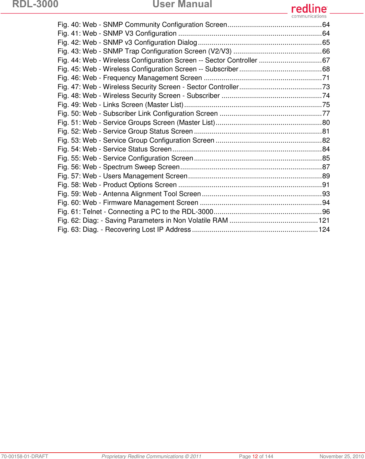 RDL-3000 User Manual 70-00158-01-DRAFT Proprietary Redline Communications © 2011 Page 12 of 144 November 25, 2010 Fig. 40: Web - SNMP Community Configuration Screen ................................................ 64 Fig. 41: Web - SNMP V3 Configuration ......................................................................... 64 Fig. 42: Web - SNMP v3 Configuration Dialog ............................................................... 65 Fig. 43: Web - SNMP Trap Configuration Screen (V2/V3) ............................................. 66 Fig. 44: Web - Wireless Configuration Screen -- Sector Controller ................................ 67 Fig. 45: Web - Wireless Configuration Screen -- Subscriber .......................................... 68 Fig. 46: Web - Frequency Management Screen ............................................................ 71 Fig. 47: Web - Wireless Security Screen - Sector Controller .......................................... 73 Fig. 48: Web - Wireless Security Screen - Subscriber ................................................... 74 Fig. 49: Web - Links Screen (Master List) ...................................................................... 75 Fig. 50: Web - Subscriber Link Configuration Screen .................................................... 77 Fig. 51: Web - Service Groups Screen (Master List) ...................................................... 80 Fig. 52: Web - Service Group Status Screen ................................................................. 81 Fig. 53: Web - Service Group Configuration Screen ...................................................... 82 Fig. 54: Web - Service Status Screen ............................................................................ 84 Fig. 55: Web - Service Configuration Screen ................................................................. 85 Fig. 56: Web - Spectrum Sweep Screen ........................................................................ 87 Fig. 57: Web - Users Management Screen .................................................................... 89 Fig. 58: Web - Product Options Screen ......................................................................... 91 Fig. 59: Web - Antenna Alignment Tool Screen ............................................................. 93 Fig. 60: Web - Firmware Management Screen .............................................................. 94 Fig. 61: Telnet - Connecting a PC to the RDL-3000 ....................................................... 96 Fig. 62: Diag: - Saving Parameters in Non Volatile RAM ............................................. 121 Fig. 63: Diag. - Recovering Lost IP Address ................................................................ 124