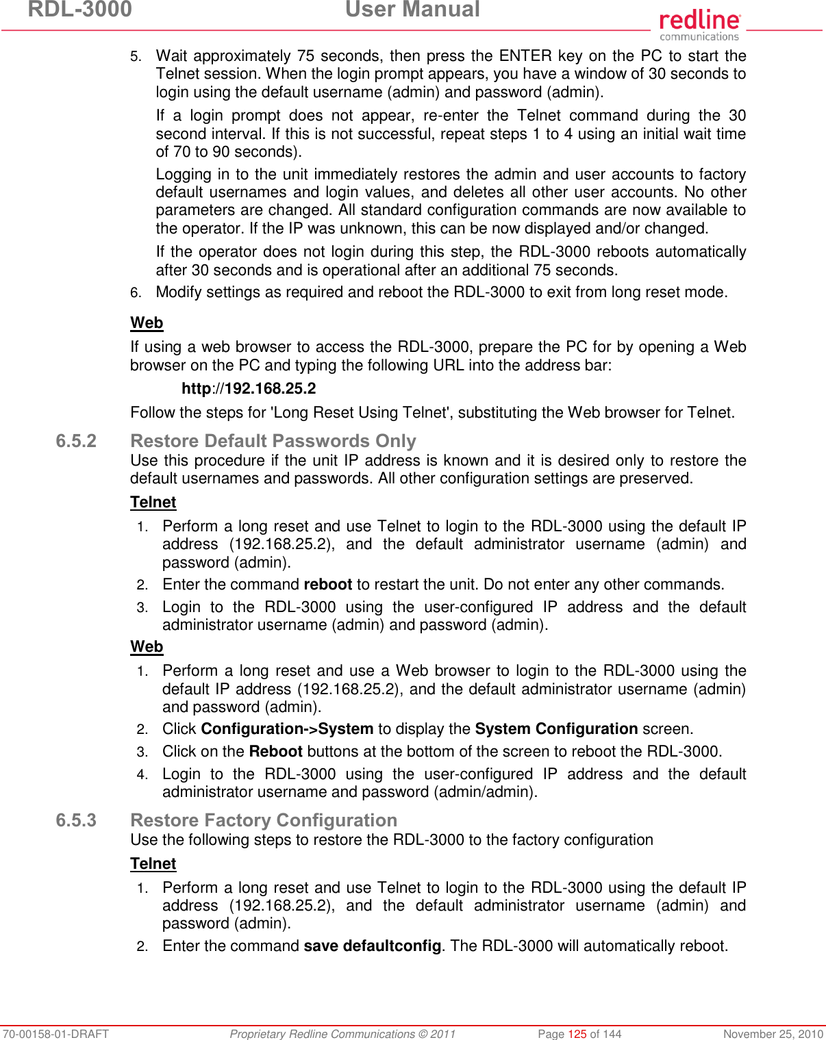 RDL-3000 User Manual 70-00158-01-DRAFT Proprietary Redline Communications © 2011 Page 125 of 144 November 25, 2010 5. Wait approximately 75 seconds, then press the ENTER key on the PC to start the Telnet session. When the login prompt appears, you have a window of 30 seconds to login using the default username (admin) and password (admin). If a login prompt does not appear, re-enter the Telnet command during the 30 second interval. If this is not successful, repeat steps 1 to 4 using an initial wait time of 70 to 90 seconds). Logging in to the unit immediately restores the admin and user accounts to factory default usernames and login values, and deletes all other user accounts. No other parameters are changed. All standard configuration commands are now available to the operator. If the IP was unknown, this can be now displayed and/or changed. If the operator does not login during this step, the RDL-3000 reboots automatically after 30 seconds and is operational after an additional 75 seconds. 6. Modify settings as required and reboot the RDL-3000 to exit from long reset mode. Web If using a web browser to access the RDL-3000, prepare the PC for by opening a Web browser on the PC and typing the following URL into the address bar: http://192.168.25.2 Follow the steps for 'Long Reset Using Telnet', substituting the Web browser for Telnet. 6.5.2 Restore Default Passwords Only Use this procedure if the unit IP address is known and it is desired only to restore the default usernames and passwords. All other configuration settings are preserved. Telnet 1. Perform a long reset and use Telnet to login to the RDL-3000 using the default IP address (192.168.25.2), and the default administrator username (admin) and password (admin). 2. Enter the command reboot to restart the unit. Do not enter any other commands. 3. Login to the RDL-3000 using the user-configured IP address and the default administrator username (admin) and password (admin). Web 1. Perform a long reset and use a Web browser to login to the RDL-3000 using the default IP address (192.168.25.2), and the default administrator username (admin) and password (admin). 2. Click Configuration->System to display the System Configuration screen. 3. Click on the Reboot buttons at the bottom of the screen to reboot the RDL-3000. 4. Login to the RDL-3000 using the user-configured IP address and the default administrator username and password (admin/admin). 6.5.3 Restore Factory Configuration Use the following steps to restore the RDL-3000 to the factory configuration Telnet 1. Perform a long reset and use Telnet to login to the RDL-3000 using the default IP address (192.168.25.2), and the default administrator username (admin) and password (admin). 2. Enter the command save defaultconfig. The RDL-3000 will automatically reboot.