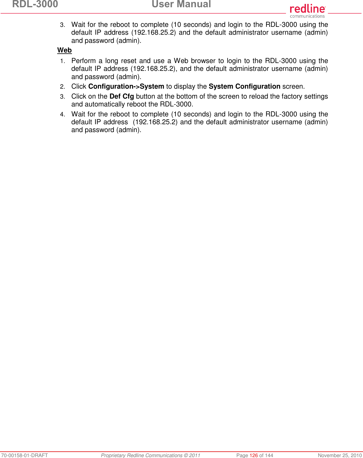 RDL-3000 User Manual 70-00158-01-DRAFT Proprietary Redline Communications © 2011 Page 126 of 144 November 25, 2010 3. Wait for the reboot to complete (10 seconds) and login to the RDL-3000 using the default IP address (192.168.25.2) and the default administrator username (admin) and password (admin). Web 1. Perform a long reset and use a Web browser to login to the RDL-3000 using the default IP address (192.168.25.2), and the default administrator username (admin) and password (admin). 2. Click Configuration->System to display the System Configuration screen. 3. Click on the Def Cfg button at the bottom of the screen to reload the factory settings and automatically reboot the RDL-3000. 4. Wait for the reboot to complete (10 seconds) and login to the RDL-3000 using the default IP address (192.168.25.2) and the default administrator username (admin) and password (admin).