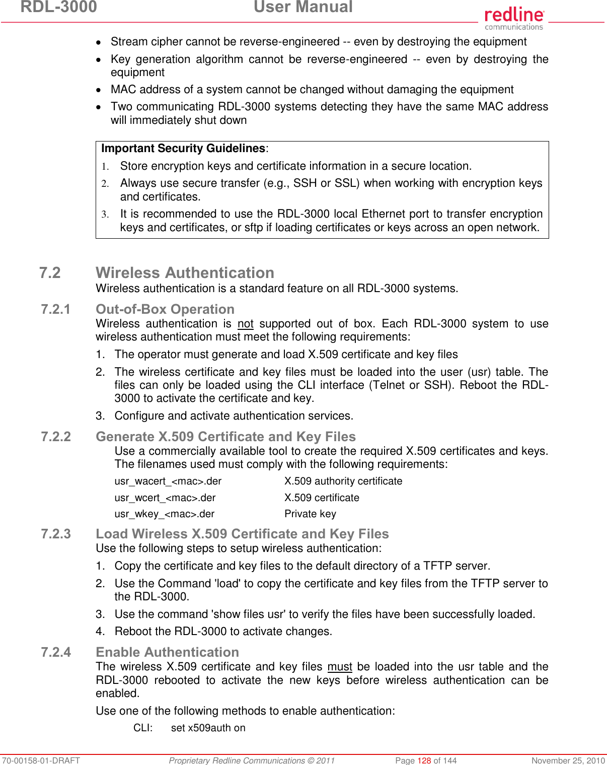RDL-3000 User Manual 70-00158-01-DRAFT Proprietary Redline Communications © 2011 Page 128 of 144 November 25, 2010 Stream cipher cannot be reverse-engineered -- even by destroying the equipment Key generation algorithm cannot be reverse-engineered -- even by destroying the equipment MAC address of a system cannot be changed without damaging the equipment Two communicating RDL-3000 systems detecting they have the same MAC address will immediately shut down Important Security Guidelines: 1. Store encryption keys and certificate information in a secure location. 2. Always use secure transfer (e.g., SSH or SSL) when working with encryption keys and certificates. 3. It is recommended to use the RDL-3000 local Ethernet port to transfer encryption keys and certificates, or sftp if loading certificates or keys across an open network. 7.2 Wireless Authentication Wireless authentication is a standard feature on all RDL-3000 systems. 7.2.1 Out-of-Box Operation Wireless authentication is not supported out of box. Each RDL-3000 system to use wireless authentication must meet the following requirements: 1. The operator must generate and load X.509 certificate and key files 2. The wireless certificate and key files must be loaded into the user (usr) table. The files can only be loaded using the CLI interface (Telnet or SSH). Reboot the RDL-3000 to activate the certificate and key. 3. Configure and activate authentication services. 7.2.2 Generate X.509 Certificate and Key Files Use a commercially available tool to create the required X.509 certificates and keys. The filenames used must comply with the following requirements: usr_wacert_<mac>.der X.509 authority certificate usr_wcert_<mac>.der X.509 certificate usr_wkey_<mac>.der Private key 7.2.3 Load Wireless X.509 Certificate and Key Files Use the following steps to setup wireless authentication: 1. Copy the certificate and key files to the default directory of a TFTP server. 2. Use the Command 'load' to copy the certificate and key files from the TFTP server to the RDL-3000. 3. Use the command 'show files usr' to verify the files have been successfully loaded. 4. Reboot the RDL-3000 to activate changes. 7.2.4 Enable Authentication The wireless X.509 certificate and key files must be loaded into the usr table and the RDL-3000 rebooted to activate the new keys before wireless authentication can be enabled. Use one of the following methods to enable authentication: CLI: set x509auth on
