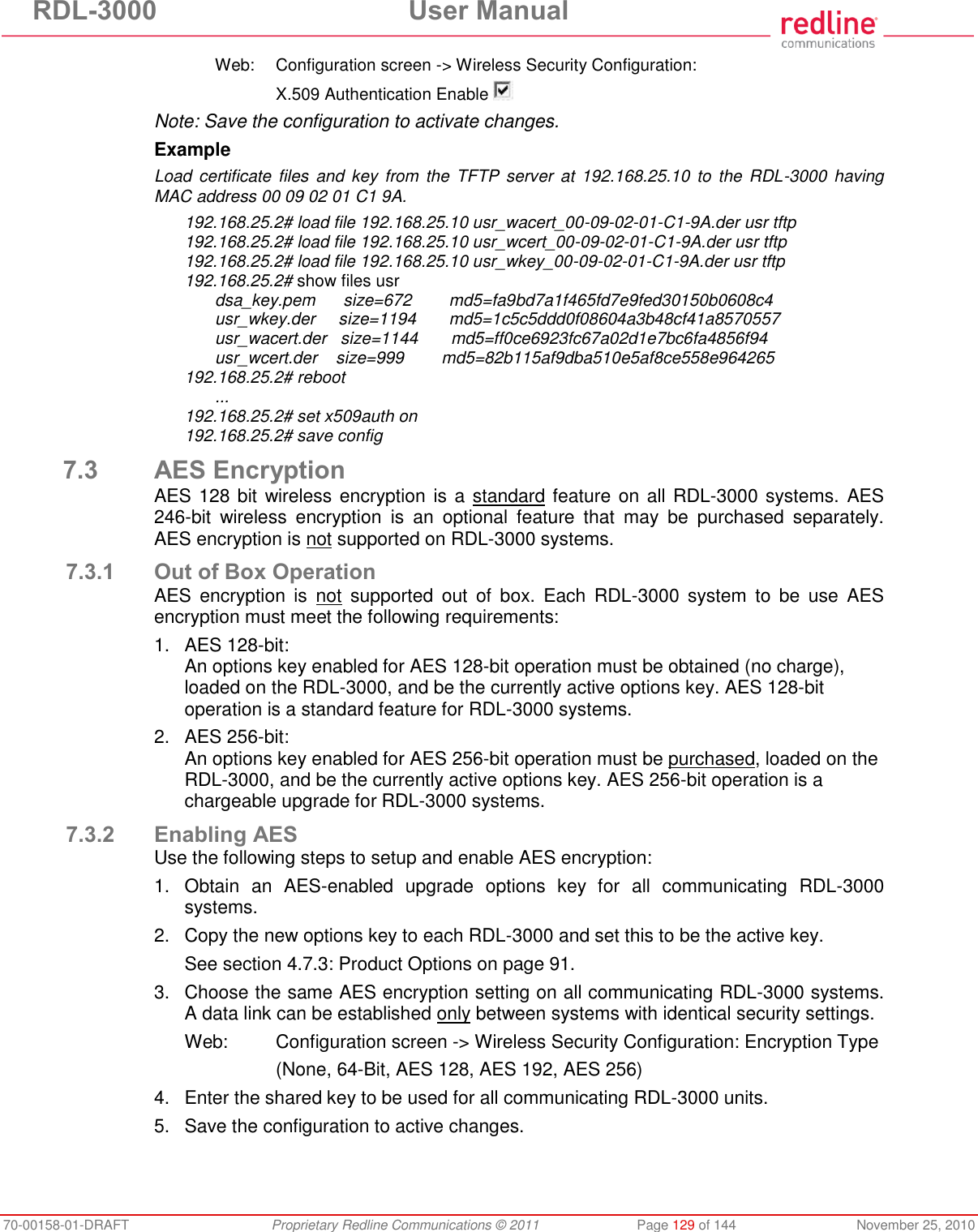 RDL-3000 User Manual 70-00158-01-DRAFT Proprietary Redline Communications © 2011 Page 129 of 144 November 25, 2010 Web: Configuration screen -> Wireless Security Configuration: X.509 Authentication Enable Note: Save the configuration to activate changes. Example Load certificate files and key from the TFTP server at 192.168.25.10 to the RDL-3000 having MAC address 00 09 02 01 C1 9A. 192.168.25.2# load file 192.168.25.10 usr_wacert_00-09-02-01-C1-9A.der usr tftp 192.168.25.2# load file 192.168.25.10 usr_wcert_00-09-02-01-C1-9A.der usr tftp 192.168.25.2# load file 192.168.25.10 usr_wkey_00-09-02-01-C1-9A.der usr tftp 192.168.25.2# show files usr dsa_key.pem size=672 md5=fa9bd7a1f465fd7e9fed30150b0608c4 usr_wkey.der size=1194 md5=1c5c5ddd0f08604a3b48cf41a8570557 usr_wacert.der size=1144 md5=ff0ce6923fc67a02d1e7bc6fa4856f94 usr_wcert.der size=999 md5=82b115af9dba510e5af8ce558e964265 192.168.25.2# reboot ... 192.168.25.2# set x509auth on 192.168.25.2# save config 7.3 AES Encryption AES 128 bit wireless encryption is a standard feature on all RDL-3000 systems. AES 246-bit wireless encryption is an optional feature that may be purchased separately. AES encryption is not supported on RDL-3000 systems. 7.3.1 Out of Box Operation AES encryption is not supported out of box. Each RDL-3000 system to be use AES encryption must meet the following requirements: 1. AES 128-bit: An options key enabled for AES 128-bit operation must be obtained (no charge), loaded on the RDL-3000, and be the currently active options key. AES 128-bit operation is a standard feature for RDL-3000 systems. 2. AES 256-bit: An options key enabled for AES 256-bit operation must be purchased, loaded on the RDL-3000, and be the currently active options key. AES 256-bit operation is a chargeable upgrade for RDL-3000 systems. 7.3.2 Enabling AES Use the following steps to setup and enable AES encryption: 1. Obtain an AES-enabled upgrade options key for all communicating RDL-3000 systems. 2. Copy the new options key to each RDL-3000 and set this to be the active key. See section 4.7.3: Product Options on page 91. 3. Choose the same AES encryption setting on all communicating RDL-3000 systems. A data link can be established only between systems with identical security settings. Web: Configuration screen -> Wireless Security Configuration: Encryption Type (None, 64-Bit, AES 128, AES 192, AES 256) 4. Enter the shared key to be used for all communicating RDL-3000 units. 5. Save the configuration to active changes.