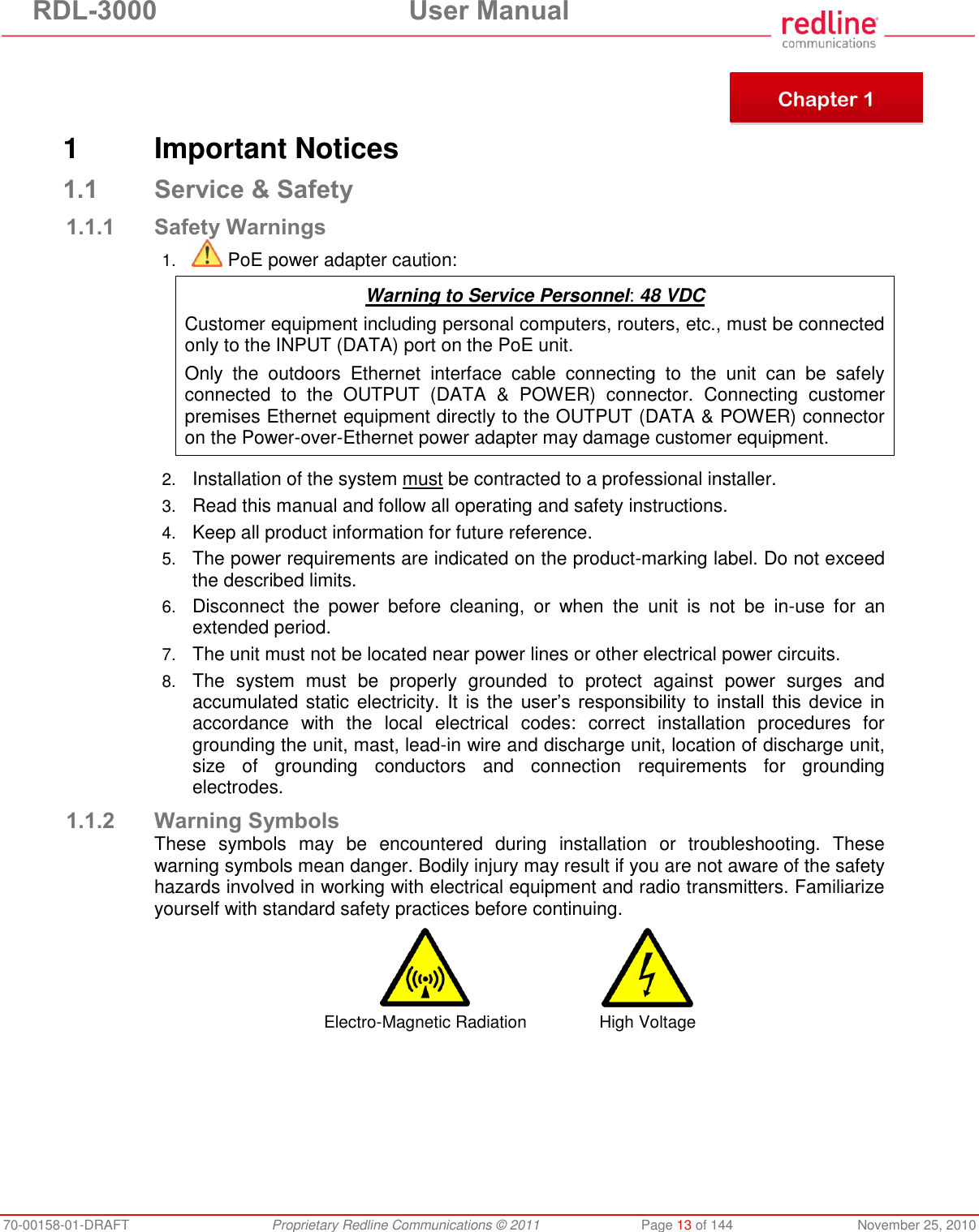 RDL-3000 User Manual 70-00158-01-DRAFT Proprietary Redline Communications © 2011 Page 13 of 144 November 25, 2010 1 Important Notices 1.1 Service & Safety 1.1.1 Safety Warnings 1. PoE power adapter caution: Warning to Service Personnel: 48 VDC Customer equipment including personal computers, routers, etc., must be connected only to the INPUT (DATA) port on the PoE unit. Only the outdoors Ethernet interface cable connecting to the unit can be safely connected to the OUTPUT (DATA & POWER) connector. Connecting customer premises Ethernet equipment directly to the OUTPUT (DATA & POWER) connector on the Power-over-Ethernet power adapter may damage customer equipment. 2. Installation of the system must be contracted to a professional installer. 3. Read this manual and follow all operating and safety instructions. 4. Keep all product information for future reference. 5. The power requirements are indicated on the product-marking label. Do not exceed the described limits. 6. Disconnect the power before cleaning, or when the unit is not be in-use for an extended period. 7. The unit must not be located near power lines or other electrical power circuits. 8. The system must be properly grounded to protect against power surges and accumulated static electricity. It is the user’s responsibility to install this device in accordance with the local electrical codes: correct installation procedures for grounding the unit, mast, lead-in wire and discharge unit, location of discharge unit, size of grounding conductors and connection requirements for grounding electrodes. 1.1.2 Warning Symbols These symbols may be encountered during installation or troubleshooting. These warning symbols mean danger. Bodily injury may result if you are not aware of the safety hazards involved in working with electrical equipment and radio transmitters. Familiarize yourself with standard safety practices before continuing. Electro-Magnetic Radiation High Voltage Chapter 1