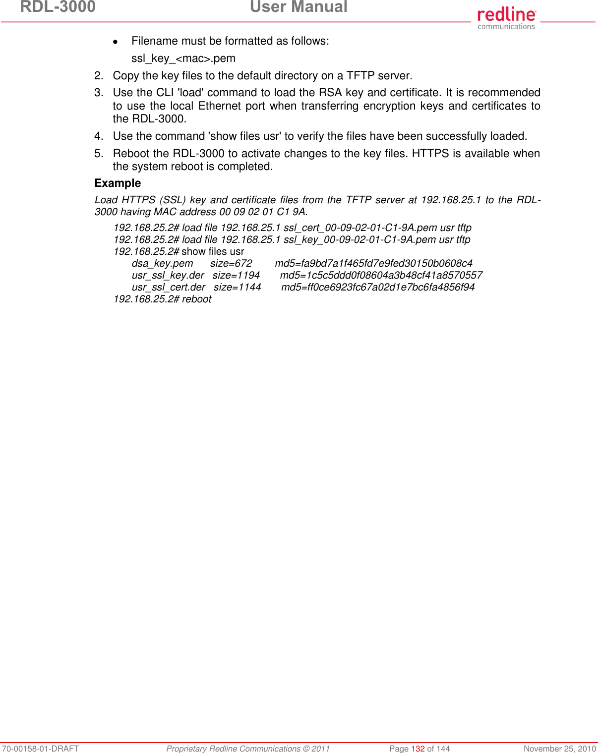 RDL-3000 User Manual 70-00158-01-DRAFT Proprietary Redline Communications © 2011 Page 132 of 144 November 25, 2010 Filename must be formatted as follows: ssl_key_<mac>.pem 2. Copy the key files to the default directory on a TFTP server. 3. Use the CLI 'load' command to load the RSA key and certificate. It is recommended to use the local Ethernet port when transferring encryption keys and certificates to the RDL-3000. 4. Use the command 'show files usr' to verify the files have been successfully loaded. 5. Reboot the RDL-3000 to activate changes to the key files. HTTPS is available when the system reboot is completed. Example Load HTTPS (SSL) key and certificate files from the TFTP server at 192.168.25.1 to the RDL-3000 having MAC address 00 09 02 01 C1 9A. 192.168.25.2# load file 192.168.25.1 ssl_cert_00-09-02-01-C1-9A.pem usr tftp 192.168.25.2# load file 192.168.25.1 ssl_key_00-09-02-01-C1-9A.pem usr tftp 192.168.25.2# show files usr dsa_key.pem size=672 md5=fa9bd7a1f465fd7e9fed30150b0608c4 usr_ssl_key.der size=1194 md5=1c5c5ddd0f08604a3b48cf41a8570557 usr_ssl_cert.der size=1144 md5=ff0ce6923fc67a02d1e7bc6fa4856f94 192.168.25.2# reboot