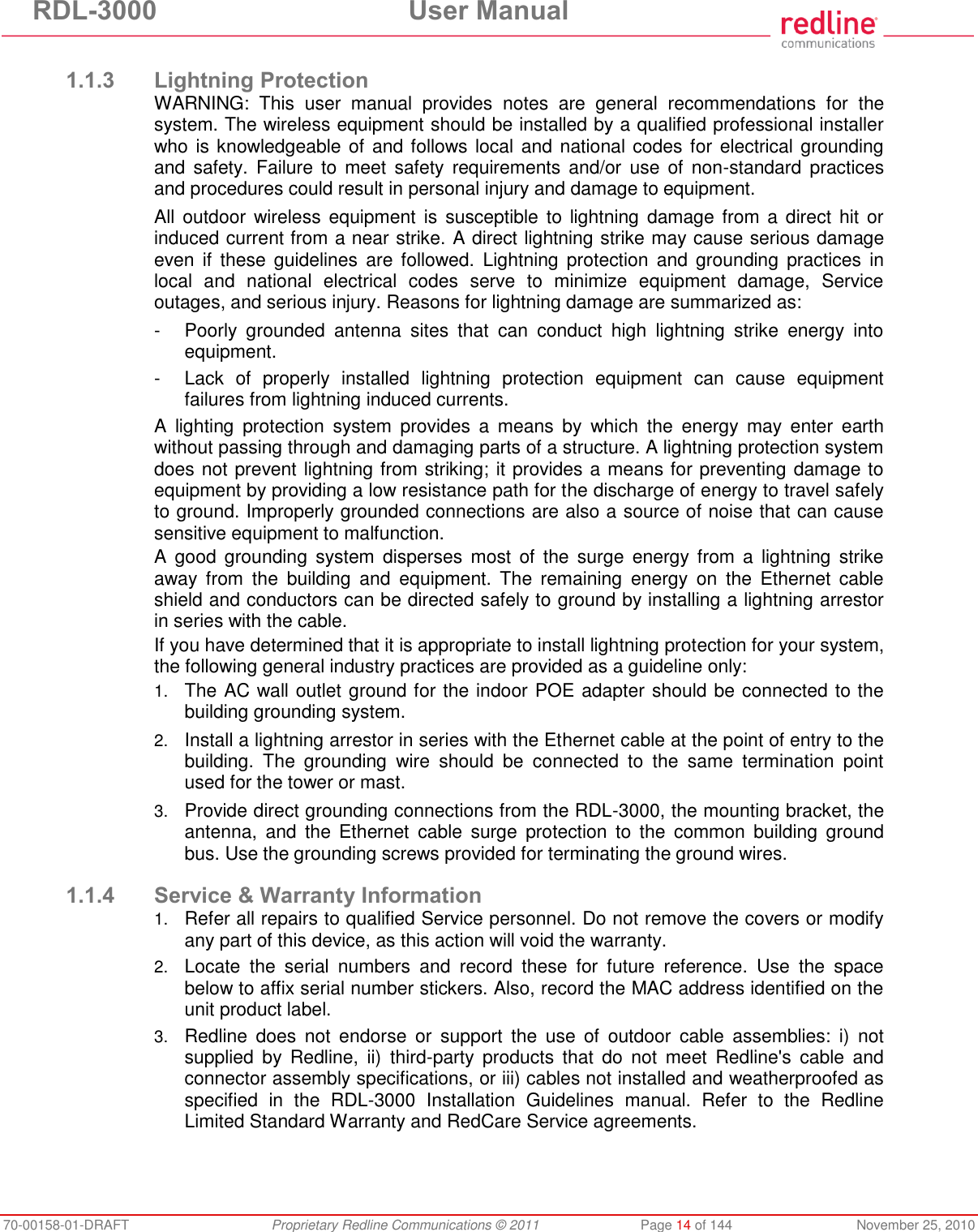 RDL-3000 User Manual 70-00158-01-DRAFT Proprietary Redline Communications © 2011 Page 14 of 144 November 25, 2010 1.1.3 Lightning Protection WARNING: This user manual provides notes are general recommendations for the system. The wireless equipment should be installed by a qualified professional installer who is knowledgeable of and follows local and national codes for electrical grounding and safety. Failure to meet safety requirements and/or use of non-standard practices and procedures could result in personal injury and damage to equipment. All outdoor wireless equipment is susceptible to lightning damage from a direct hit or induced current from a near strike. A direct lightning strike may cause serious damage even if these guidelines are followed. Lightning protection and grounding practices in local and national electrical codes serve to minimize equipment damage, Service outages, and serious injury. Reasons for lightning damage are summarized as: - Poorly grounded antenna sites that can conduct high lightning strike energy into equipment. - Lack of properly installed lightning protection equipment can cause equipment failures from lightning induced currents. A lighting protection system provides a means by which the energy may enter earth without passing through and damaging parts of a structure. A lightning protection system does not prevent lightning from striking; it provides a means for preventing damage to equipment by providing a low resistance path for the discharge of energy to travel safely to ground. Improperly grounded connections are also a source of noise that can cause sensitive equipment to malfunction. A good grounding system disperses most of the surge energy from a lightning strike away from the building and equipment. The remaining energy on the Ethernet cable shield and conductors can be directed safely to ground by installing a lightning arrestor in series with the cable. If you have determined that it is appropriate to install lightning protection for your system, the following general industry practices are provided as a guideline only: 1. The AC wall outlet ground for the indoor POE adapter should be connected to the building grounding system. 2. Install a lightning arrestor in series with the Ethernet cable at the point of entry to the building. The grounding wire should be connected to the same termination point used for the tower or mast. 3. Provide direct grounding connections from the RDL-3000, the mounting bracket, the antenna, and the Ethernet cable surge protection to the common building ground bus. Use the grounding screws provided for terminating the ground wires. 1.1.4 Service & Warranty Information 1. Refer all repairs to qualified Service personnel. Do not remove the covers or modify any part of this device, as this action will void the warranty. 2. Locate the serial numbers and record these for future reference. Use the space below to affix serial number stickers. Also, record the MAC address identified on the unit product label. 3. Redline does not endorse or support the use of outdoor cable assemblies: i) not supplied by Redline, ii) third-party products that do not meet Redline's cable and connector assembly specifications, or iii) cables not installed and weatherproofed as specified in the RDL-3000 Installation Guidelines manual. Refer to the Redline Limited Standard Warranty and RedCare Service agreements.