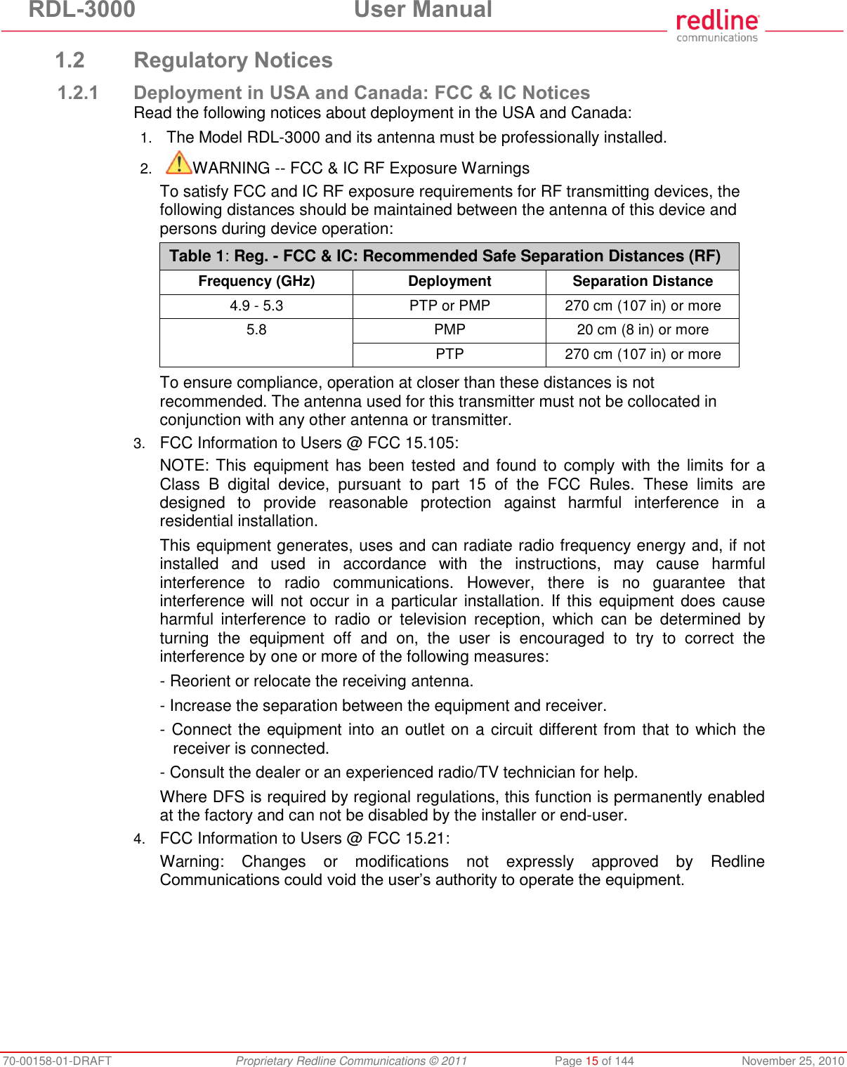 RDL-3000 User Manual 70-00158-01-DRAFT Proprietary Redline Communications © 2011 Page 15 of 144 November 25, 2010 1.2 Regulatory Notices 1.2.1 Deployment in USA and Canada: FCC & IC Notices Read the following notices about deployment in the USA and Canada: 1. The Model RDL-3000 and its antenna must be professionally installed. 2. WARNING -- FCC & IC RF Exposure Warnings To satisfy FCC and IC RF exposure requirements for RF transmitting devices, the following distances should be maintained between the antenna of this device and persons during device operation: Table 1: Reg. - FCC & IC: Recommended Safe Separation Distances (RF) Frequency (GHz) Deployment Separation Distance 4.9 - 5.3 PTP or PMP 270 cm (107 in) or more 5.8 PMP 20 cm (8 in) or more PTP 270 cm (107 in) or more To ensure compliance, operation at closer than these distances is not recommended. The antenna used for this transmitter must not be collocated in conjunction with any other antenna or transmitter. 3. FCC Information to Users @ FCC 15.105: NOTE: This equipment has been tested and found to comply with the limits for a Class B digital device, pursuant to part 15 of the FCC Rules. These limits are designed to provide reasonable protection against harmful interference in a residential installation. This equipment generates, uses and can radiate radio frequency energy and, if not installed and used in accordance with the instructions, may cause harmful interference to radio communications. However, there is no guarantee that interference will not occur in a particular installation. If this equipment does cause harmful interference to radio or television reception, which can be determined by turning the equipment off and on, the user is encouraged to try to correct the interference by one or more of the following measures: - Reorient or relocate the receiving antenna. - Increase the separation between the equipment and receiver. - Connect the equipment into an outlet on a circuit different from that to which the receiver is connected. - Consult the dealer or an experienced radio/TV technician for help. Where DFS is required by regional regulations, this function is permanently enabled at the factory and can not be disabled by the installer or end-user. 4. FCC Information to Users @ FCC 15.21: Warning: Changes or modifications not expressly approved by Redline Communications could void the user’s authority to operate the equipment.