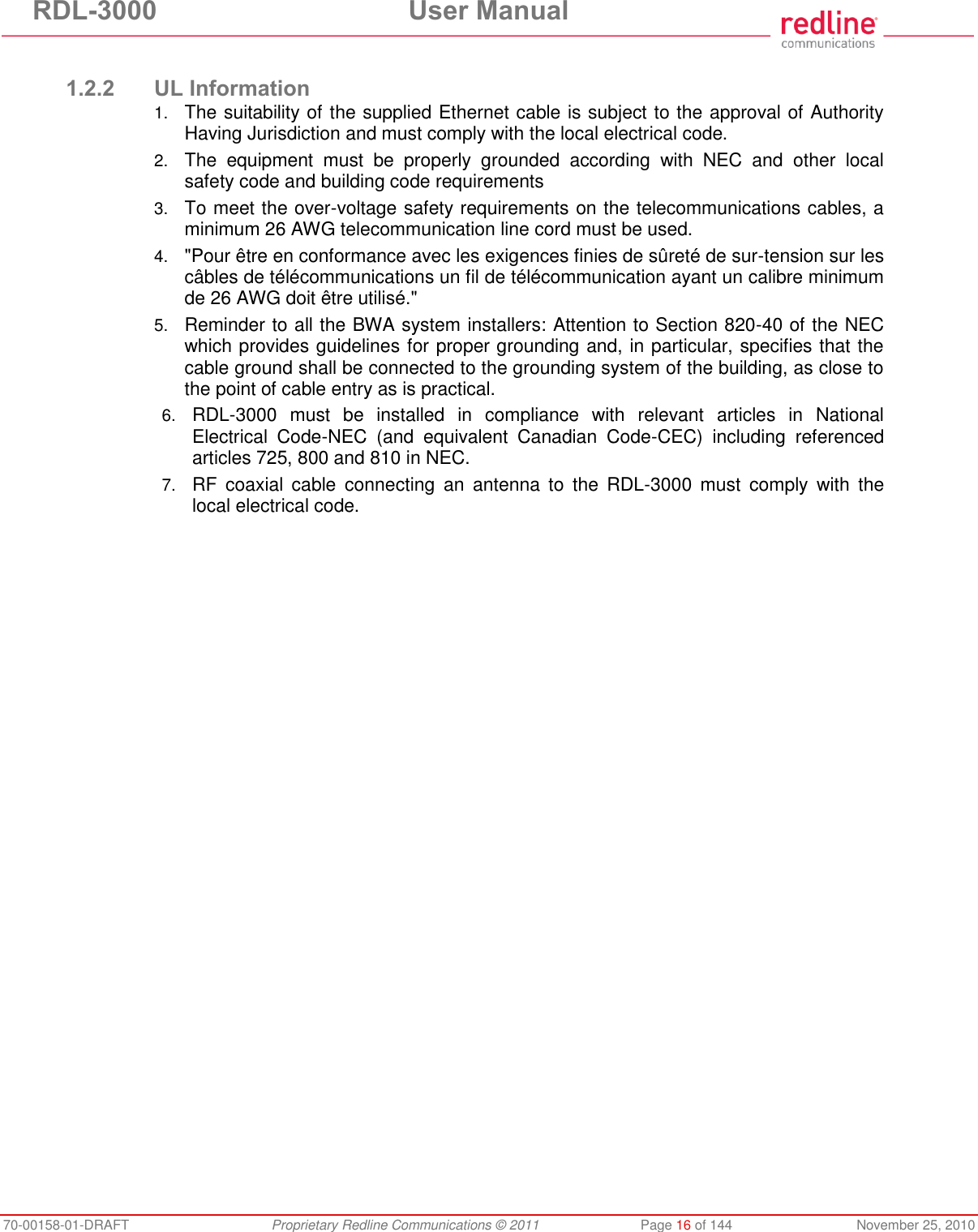 RDL-3000 User Manual 70-00158-01-DRAFT Proprietary Redline Communications © 2011 Page 16 of 144 November 25, 2010 1.2.2 UL Information 1. The suitability of the supplied Ethernet cable is subject to the approval of Authority Having Jurisdiction and must comply with the local electrical code. 2. The equipment must be properly grounded according with NEC and other local safety code and building code requirements 3. To meet the over-voltage safety requirements on the telecommunications cables, a minimum 26 AWG telecommunication line cord must be used. 4. "Pour être en conformance avec les exigences finies de sûreté de sur-tension sur les câbles de télécommunications un fil de télécommunication ayant un calibre minimum de 26 AWG doit être utilisé." 5. Reminder to all the BWA system installers: Attention to Section 820-40 of the NEC which provides guidelines for proper grounding and, in particular, specifies that the cable ground shall be connected to the grounding system of the building, as close to the point of cable entry as is practical. 6. RDL-3000 must be installed in compliance with relevant articles in National Electrical Code-NEC (and equivalent Canadian Code-CEC) including referenced articles 725, 800 and 810 in NEC. 7. RF coaxial cable connecting an antenna to the RDL-3000 must comply with the local electrical code.