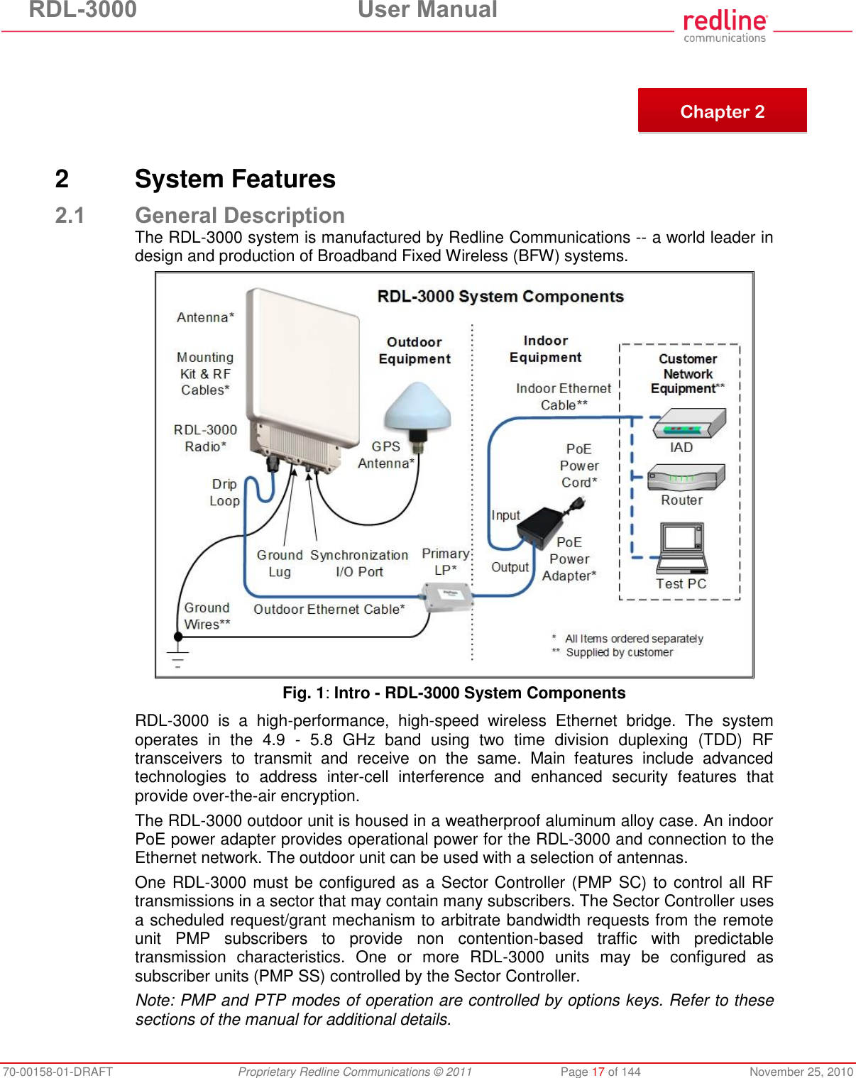RDL-3000 User Manual 70-00158-01-DRAFT Proprietary Redline Communications © 2011 Page 17 of 144 November 25, 2010 2 System Features 2.1 General Description The RDL-3000 system is manufactured by Redline Communications -- a world leader in design and production of Broadband Fixed Wireless (BFW) systems. Fig. 1: Intro - RDL-3000 System Components RDL-3000 is a high-performance, high-speed wireless Ethernet bridge. The system operates in the 4.9 - 5.8 GHz band using two time division duplexing (TDD) RF transceivers to transmit and receive on the same. Main features include advanced technologies to address inter-cell interference and enhanced security features that provide over-the-air encryption. The RDL-3000 outdoor unit is housed in a weatherproof aluminum alloy case. An indoor PoE power adapter provides operational power for the RDL-3000 and connection to the Ethernet network. The outdoor unit can be used with a selection of antennas. One RDL-3000 must be configured as a Sector Controller (PMP SC) to control all RF transmissions in a sector that may contain many subscribers. The Sector Controller uses a scheduled request/grant mechanism to arbitrate bandwidth requests from the remote unit PMP subscribers to provide non contention-based traffic with predictable transmission characteristics. One or more RDL-3000 units may be configured as subscriber units (PMP SS) controlled by the Sector Controller. Note: PMP and PTP modes of operation are controlled by options keys. Refer to these sections of the manual for additional details. Chapter 2