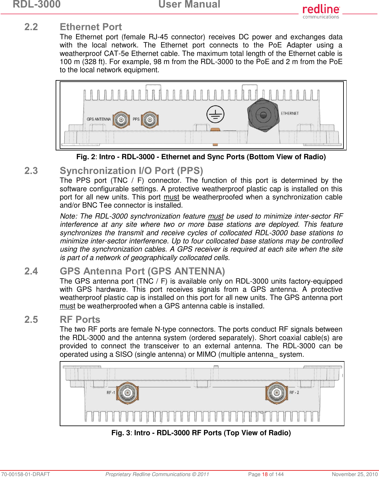 RDL-3000 User Manual 70-00158-01-DRAFT Proprietary Redline Communications © 2011 Page 18 of 144 November 25, 2010 2.2 Ethernet Port The Ethernet port (female RJ-45 connector) receives DC power and exchanges data with the local network. The Ethernet port connects to the PoE Adapter using a weatherproof CAT-5e Ethernet cable. The maximum total length of the Ethernet cable is 100 m (328 ft). For example, 98 m from the RDL-3000 to the PoE and 2 m from the PoE to the local network equipment. Fig. 2: Intro - RDL-3000 - Ethernet and Sync Ports (Bottom View of Radio) 2.3 Synchronization I/O Port (PPS) The PPS port (TNC / F) connector. The function of this port is determined by the software configurable settings. A protective weatherproof plastic cap is installed on this port for all new units. This port must be weatherproofed when a synchronization cable and/or BNC Tee connector is installed. Note: The RDL-3000 synchronization feature must be used to minimize inter-sector RF interference at any site where two or more base stations are deployed. This feature synchronizes the transmit and receive cycles of collocated RDL-3000 base stations to minimize inter-sector interference. Up to four collocated base stations may be controlled using the synchronization cables. A GPS receiver is required at each site when the site is part of a network of geographically collocated cells. 2.4 GPS Antenna Port (GPS ANTENNA) The GPS antenna port (TNC / F) is available only on RDL-3000 units factory-equipped with GPS hardware. This port receives signals from a GPS antenna. A protective weatherproof plastic cap is installed on this port for all new units. The GPS antenna port must be weatherproofed when a GPS antenna cable is installed. 2.5 RF Ports The two RF ports are female N-type connectors. The ports conduct RF signals between the RDL-3000 and the antenna system (ordered separately). Short coaxial cable(s) are provided to connect the transceiver to an external antenna. The RDL-3000 can be operated using a SISO (single antenna) or MIMO (multiple antenna_ system. Fig. 3: Intro - RDL-3000 RF Ports (Top View of Radio)