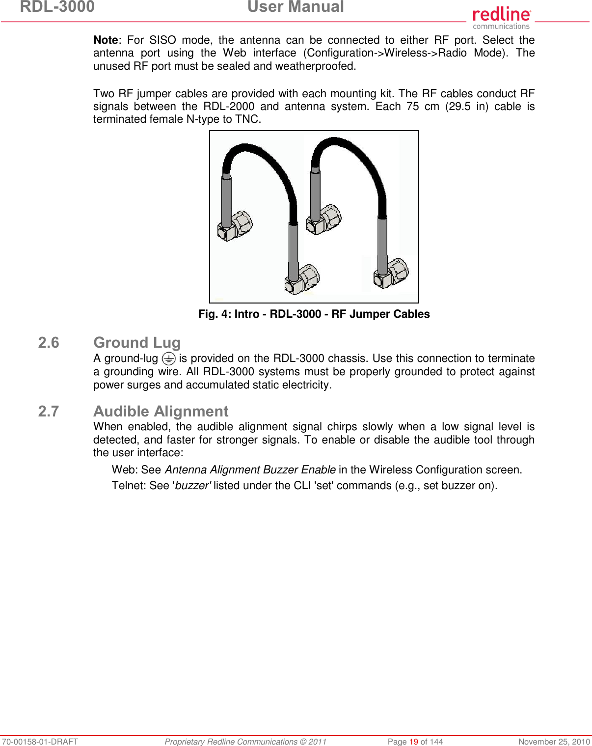 RDL-3000 User Manual 70-00158-01-DRAFT Proprietary Redline Communications © 2011 Page 19 of 144 November 25, 2010 Note: For SISO mode, the antenna can be connected to either RF port. Select the antenna port using the Web interface (Configuration->Wireless->Radio Mode). The unused RF port must be sealed and weatherproofed. Two RF jumper cables are provided with each mounting kit. The RF cables conduct RF signals between the RDL-2000 and antenna system. Each 75 cm (29.5 in) cable is terminated female N-type to TNC. Fig. 4: Intro - RDL-3000 - RF Jumper Cables 2.6 Ground Lug A ground-lug is provided on the RDL-3000 chassis. Use this connection to terminate a grounding wire. All RDL-3000 systems must be properly grounded to protect against power surges and accumulated static electricity. 2.7 Audible Alignment When enabled, the audible alignment signal chirps slowly when a low signal level is detected, and faster for stronger signals. To enable or disable the audible tool through the user interface: Web: See Antenna Alignment Buzzer Enable in the Wireless Configuration screen. Telnet: See 'buzzer' listed under the CLI 'set' commands (e.g., set buzzer on).