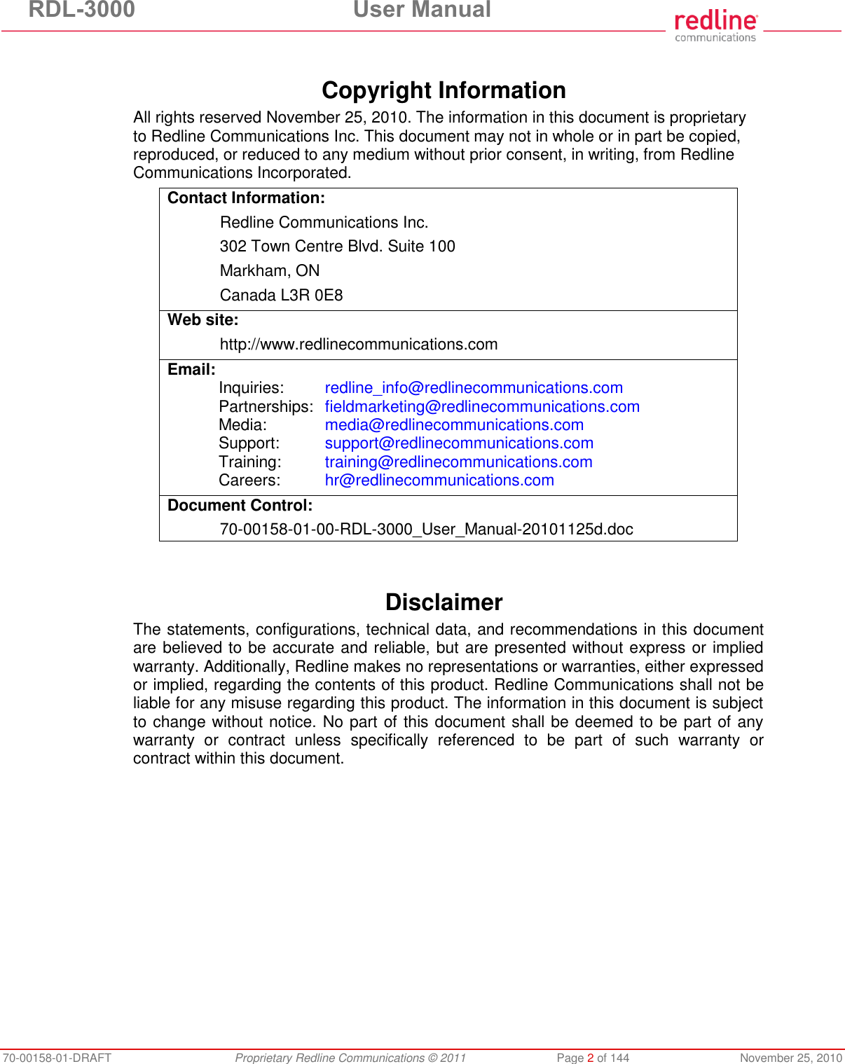 RDL-3000 User Manual 70-00158-01-DRAFT Proprietary Redline Communications © 2011 Page 2 of 144 November 25, 2010 Copyright Information All rights reserved November 25, 2010. The information in this document is proprietary to Redline Communications Inc. This document may not in whole or in part be copied, reproduced, or reduced to any medium without prior consent, in writing, from Redline Communications Incorporated. Contact Information: Redline Communications Inc. 302 Town Centre Blvd. Suite 100 Markham, ON Canada L3R 0E8 Web site: http://www.redlinecommunications.com Email: Inquiries: redline_info@redlinecommunications.com Partnerships: fieldmarketing@redlinecommunications.com Media: media@redlinecommunications.com Support: support@redlinecommunications.com Training: training@redlinecommunications.com Careers: hr@redlinecommunications.com Document Control: 70-00158-01-00-RDL-3000_User_Manual-20101125d.doc Disclaimer The statements, configurations, technical data, and recommendations in this document are believed to be accurate and reliable, but are presented without express or implied warranty. Additionally, Redline makes no representations or warranties, either expressed or implied, regarding the contents of this product. Redline Communications shall not be liable for any misuse regarding this product. The information in this document is subject to change without notice. No part of this document shall be deemed to be part of any warranty or contract unless specifically referenced to be part of such warranty or contract within this document.