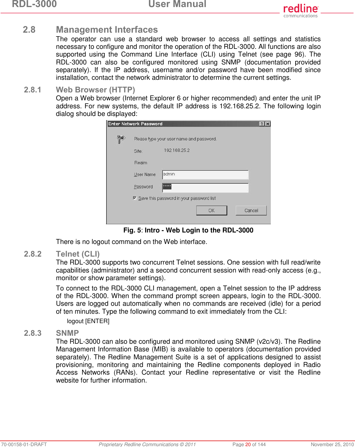 RDL-3000  User Manual 70-00158-01-DRAFT  Proprietary Redline Communications © 2011  Page 20 of 144  November 25, 2010  2.8 Management Interfaces The  operator  can  use  a  standard  web  browser  to  access  all  settings  and  statistics necessary to configure and monitor the operation of the RDL-3000. All functions are also supported  using  the  Command  Line  Interface  (CLI)  using  Telnet  (see  page  96).  The RDL-3000  can  also  be  configured  monitored  using  SNMP  (documentation  provided separately).  If  the  IP  address,  username  and/or  password  have  been  modified  since installation, contact the network administrator to determine the current settings. 2.8.1 Web Browser (HTTP) Open a Web browser (Internet Explorer 6 or higher recommended) and enter the unit IP address. For new systems, the default IP address is 192.168.25.2. The following login dialog should be displayed:  Fig. 5: Intro - Web Login to the RDL-3000 There is no logout command on the Web interface. 2.8.2 Telnet (CLI) The RDL-3000 supports two concurrent Telnet sessions. One session with full read/write capabilities (administrator) and a second concurrent session with read-only access (e.g., monitor or show parameter settings). To connect to the RDL-3000 CLI management, open a Telnet session to the IP address of the RDL-3000. When the command prompt screen appears, login to the RDL-3000. Users are logged out automatically when no commands are received (idle) for a period of ten minutes. Type the following command to exit immediately from the CLI: logout [ENTER] 2.8.3 SNMP The RDL-3000 can also be configured and monitored using SNMP (v2c/v3). The Redline Management Information Base (MIB) is available to operators (documentation provided separately). The Redline Management Suite is a set of applications designed to assist provisioning,  monitoring  and  maintaining  the  Redline  components  deployed  in  Radio Access  Networks  (RANs).  Contact  your  Redline  representative  or  visit  the  Redline website for further information. 