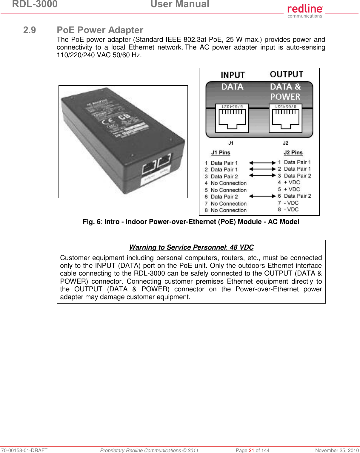 RDL-3000 User Manual 70-00158-01-DRAFT Proprietary Redline Communications © 2011 Page 21 of 144 November 25, 2010 2.9 PoE Power Adapter The PoE power adapter (Standard IEEE 802.3at PoE, 25 W max.) provides power and connectivity to a local Ethernet network. The AC power adapter input is auto-sensing 110/220/240 VAC 50/60 Hz. Fig. 6: Intro - Indoor Power-over-Ethernet (PoE) Module - AC Model Warning to Service Personnel: 48 VDC Customer equipment including personal computers, routers, etc., must be connected only to the INPUT (DATA) port on the PoE unit. Only the outdoors Ethernet interface cable connecting to the RDL-3000 can be safely connected to the OUTPUT (DATA & POWER) connector. Connecting customer premises Ethernet equipment directly to the OUTPUT (DATA & POWER) connector on the Power-over-Ethernet power adapter may damage customer equipment.