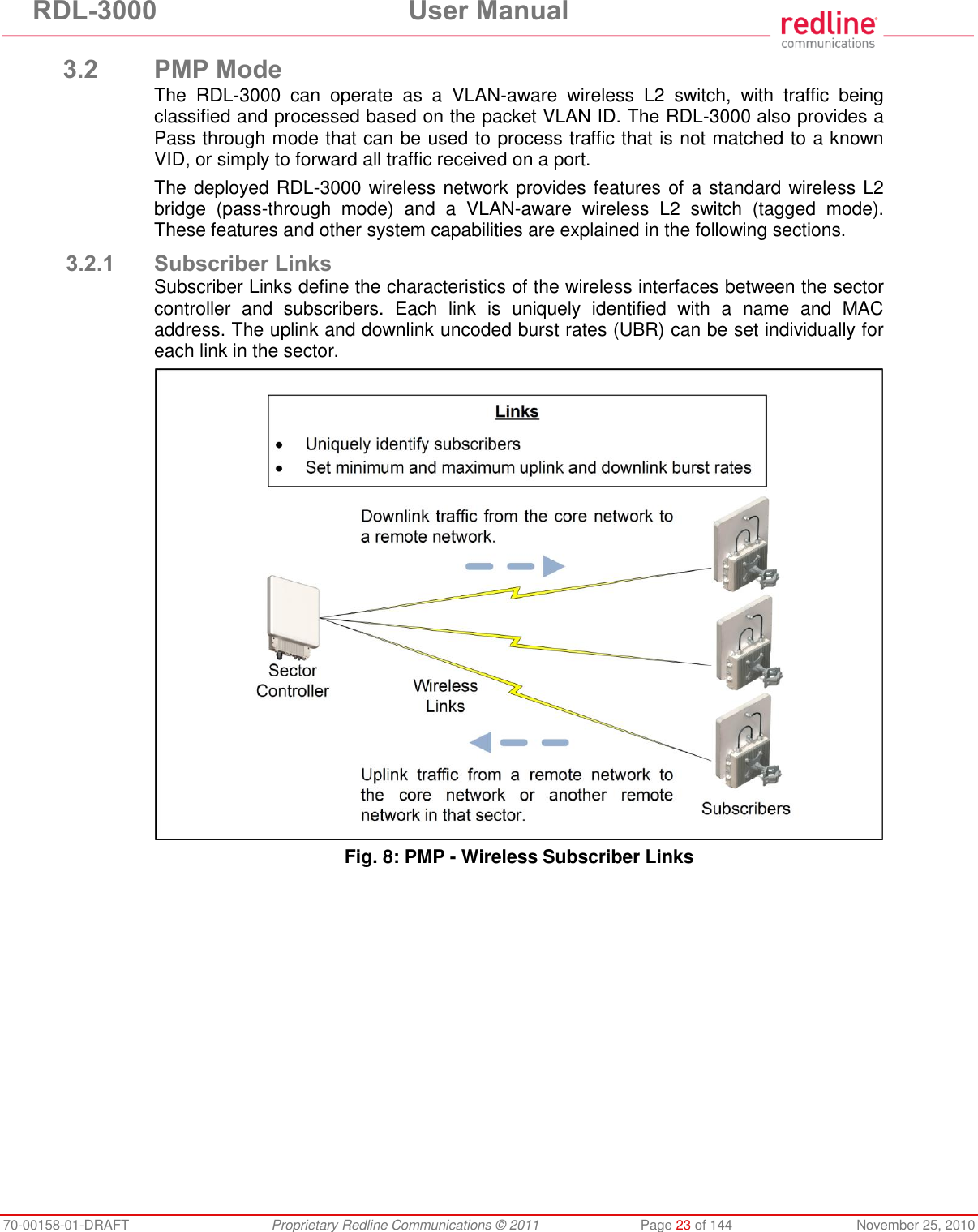 RDL-3000 User Manual 70-00158-01-DRAFT Proprietary Redline Communications © 2011 Page 23 of 144 November 25, 2010 3.2 PMP Mode The RDL-3000 can operate as a VLAN-aware wireless L2 switch, with traffic being classified and processed based on the packet VLAN ID. The RDL-3000 also provides a Pass through mode that can be used to process traffic that is not matched to a known VID, or simply to forward all traffic received on a port. The deployed RDL-3000 wireless network provides features of a standard wireless L2 bridge (pass-through mode) and a VLAN-aware wireless L2 switch (tagged mode). These features and other system capabilities are explained in the following sections. 3.2.1 Subscriber Links Subscriber Links define the characteristics of the wireless interfaces between the sector controller and subscribers. Each link is uniquely identified with a name and MAC address. The uplink and downlink uncoded burst rates (UBR) can be set individually for each link in the sector. Fig. 8: PMP - Wireless Subscriber Links