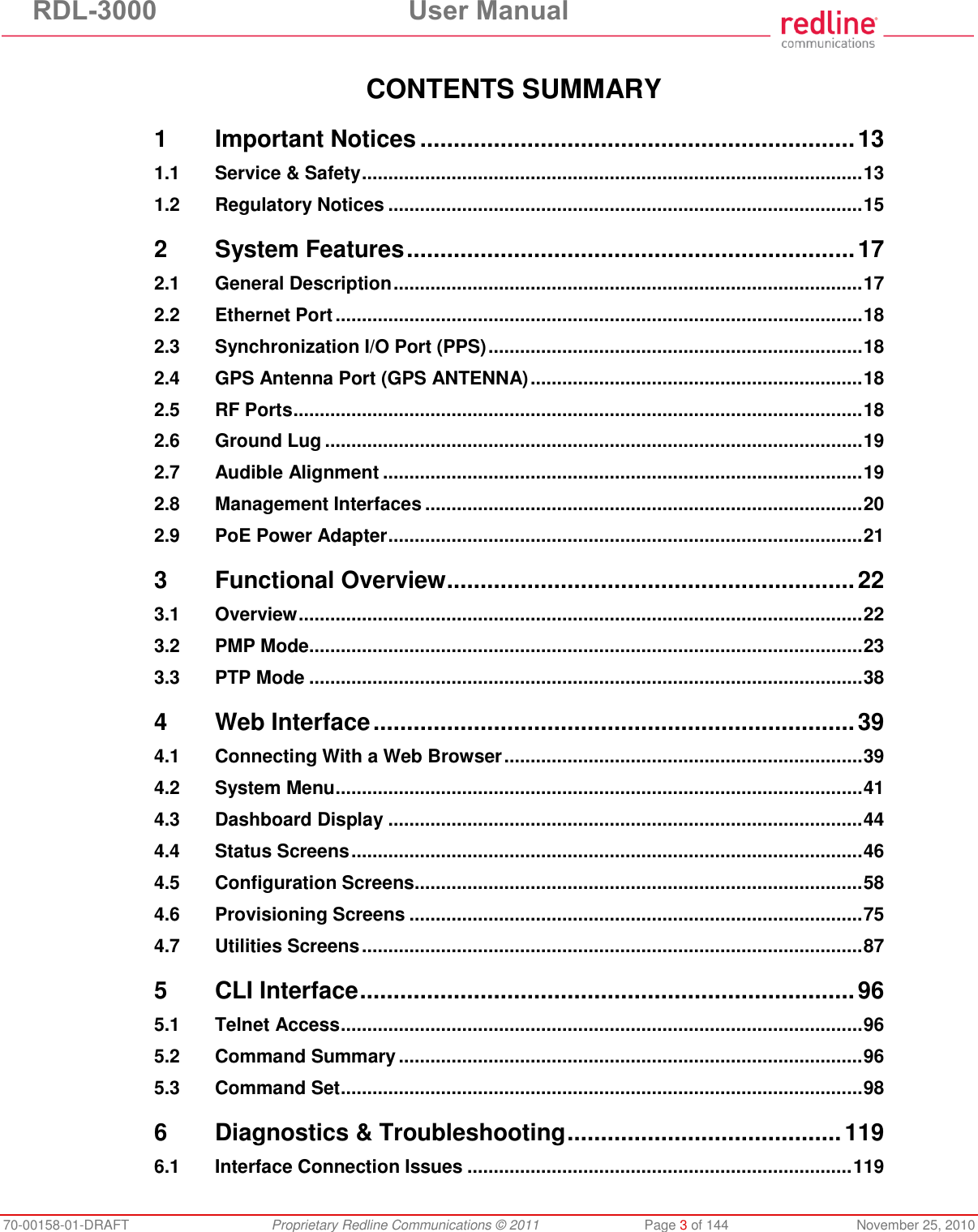 RDL-3000 User Manual 70-00158-01-DRAFT Proprietary Redline Communications © 2011 Page 3 of 144 November 25, 2010 CONTENTS SUMMARY 1 Important Notices ................................................................. 13 1.1 Service & Safety ............................................................................................... 13 1.2 Regulatory Notices .......................................................................................... 15 2 System Features ................................................................... 17 2.1 General Description ......................................................................................... 17 2.2 Ethernet Port .................................................................................................... 18 2.3 Synchronization I/O Port (PPS) ....................................................................... 18 2.4 GPS Antenna Port (GPS ANTENNA) ............................................................... 18 2.5 RF Ports ............................................................................................................ 18 2.6 Ground Lug ...................................................................................................... 19 2.7 Audible Alignment ........................................................................................... 19 2.8 Management Interfaces ................................................................................... 20 2.9 PoE Power Adapter .......................................................................................... 21 3 Functional Overview ............................................................. 22 3.1 Overview ........................................................................................................... 22 3.2 PMP Mode ......................................................................................................... 23 3.3 PTP Mode ......................................................................................................... 38 4 Web Interface ........................................................................ 39 4.1 Connecting With a Web Browser .................................................................... 39 4.2 System Menu .................................................................................................... 41 4.3 Dashboard Display .......................................................................................... 44 4.4 Status Screens ................................................................................................. 46 4.5 Configuration Screens ..................................................................................... 58 4.6 Provisioning Screens ...................................................................................... 75 4.7 Utilities Screens ............................................................................................... 87 5 CLI Interface .......................................................................... 96 5.1 Telnet Access ................................................................................................... 96 5.2 Command Summary ........................................................................................ 96 5.3 Command Set ................................................................................................... 98 6 Diagnostics & Troubleshooting ......................................... 119 6.1 Interface Connection Issues ......................................................................... 119