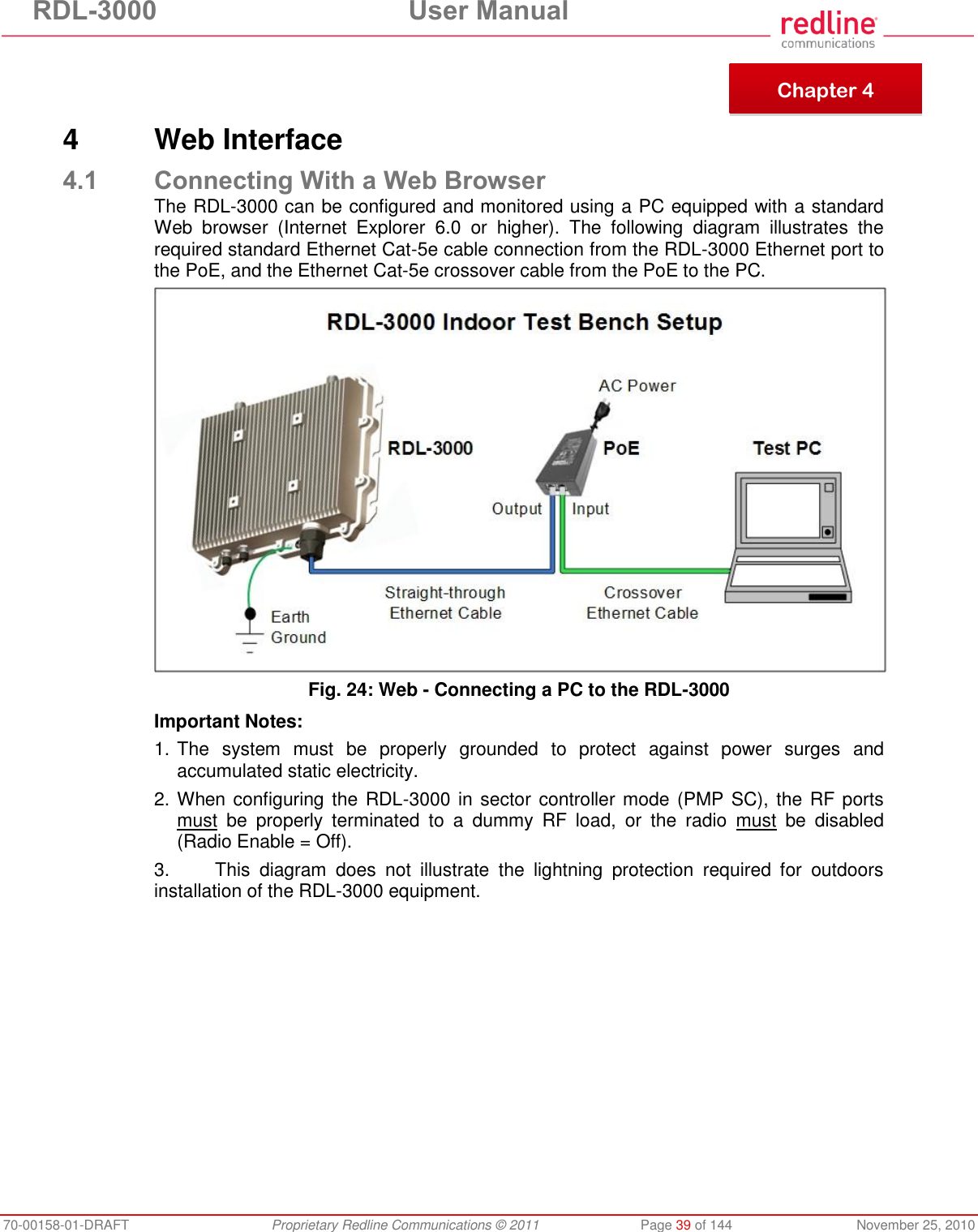 RDL-3000 User Manual 70-00158-01-DRAFT Proprietary Redline Communications © 2011 Page 39 of 144 November 25, 2010 4 Web Interface 4.1 Connecting With a Web Browser The RDL-3000 can be configured and monitored using a PC equipped with a standard Web browser (Internet Explorer 6.0 or higher). The following diagram illustrates the required standard Ethernet Cat-5e cable connection from the RDL-3000 Ethernet port to the PoE, and the Ethernet Cat-5e crossover cable from the PoE to the PC. Fig. 24: Web - Connecting a PC to the RDL-3000 Important Notes: 1. The system must be properly grounded to protect against power surges and accumulated static electricity. 2. When configuring the RDL-3000 in sector controller mode (PMP SC), the RF ports must be properly terminated to a dummy RF load, or the radio must be disabled (Radio Enable = Off). 3. This diagram does not illustrate the lightning protection required for outdoors installation of the RDL-3000 equipment. Chapter 4