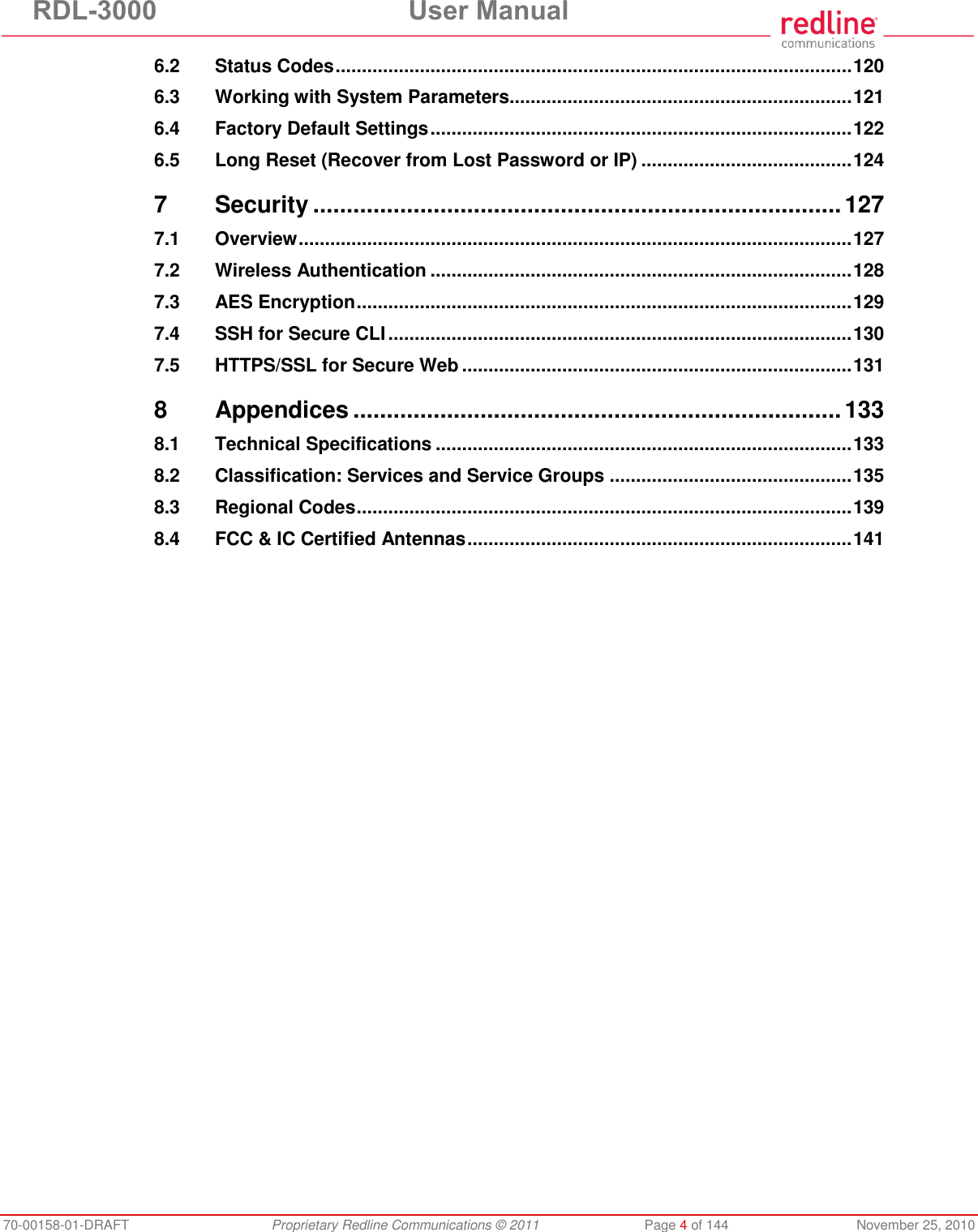 RDL-3000 User Manual 70-00158-01-DRAFT Proprietary Redline Communications © 2011 Page 4 of 144 November 25, 2010 6.2 Status Codes .................................................................................................. 120 6.3 Working with System Parameters................................................................. 121 6.4 Factory Default Settings ................................................................................ 122 6.5 Long Reset (Recover from Lost Password or IP) ........................................ 124 7 Security ............................................................................... 127 7.1 Overview ......................................................................................................... 127 7.2 Wireless Authentication ................................................................................ 128 7.3 AES Encryption .............................................................................................. 129 7.4 SSH for Secure CLI ........................................................................................ 130 7.5 HTTPS/SSL for Secure Web .......................................................................... 131 8 Appendices ......................................................................... 133 8.1 Technical Specifications ............................................................................... 133 8.2 Classification: Services and Service Groups .............................................. 135 8.3 Regional Codes .............................................................................................. 139 8.4 FCC & IC Certified Antennas ......................................................................... 141
