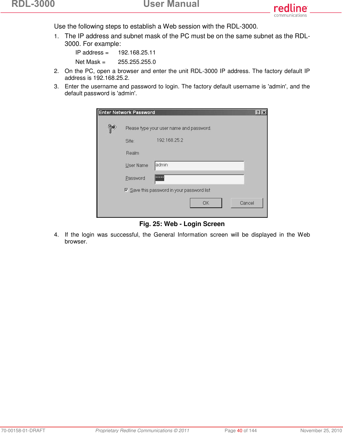 RDL-3000 User Manual 70-00158-01-DRAFT Proprietary Redline Communications © 2011 Page 40 of 144 November 25, 2010 Use the following steps to establish a Web session with the RDL-3000. 1. The IP address and subnet mask of the PC must be on the same subnet as the RDL-3000. For example: IP address = 192.168.25.11 Net Mask = 255.255.255.0 2. On the PC, open a browser and enter the unit RDL-3000 IP address. The factory default IP address is 192.168.25.2. 3. Enter the username and password to login. The factory default username is 'admin', and the default password is 'admin'. Fig. 25: Web - Login Screen 4. If the login was successful, the General Information screen will be displayed in the Web browser.