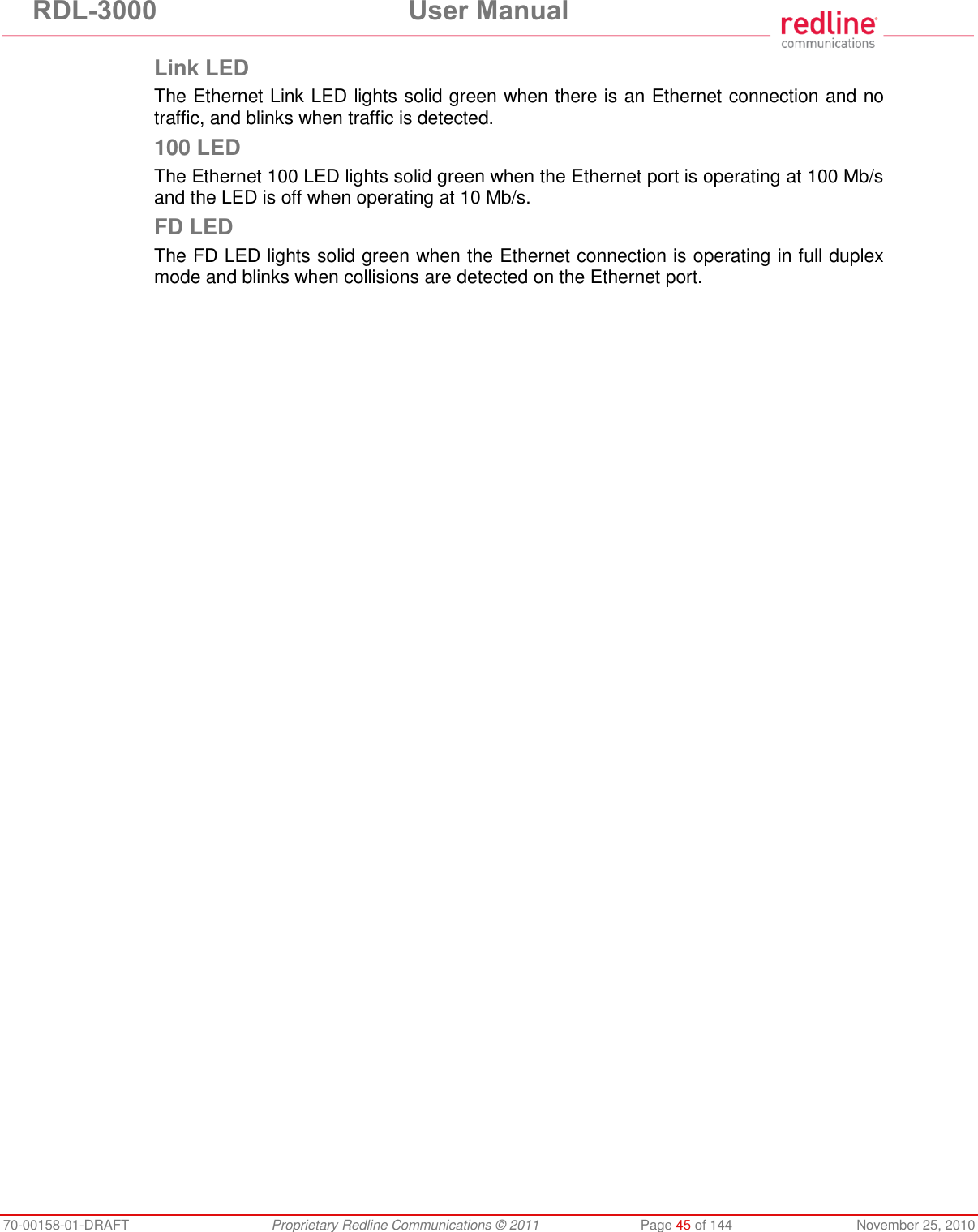 RDL-3000 User Manual 70-00158-01-DRAFT Proprietary Redline Communications © 2011 Page 45 of 144 November 25, 2010 Link LED The Ethernet Link LED lights solid green when there is an Ethernet connection and no traffic, and blinks when traffic is detected. 100 LED The Ethernet 100 LED lights solid green when the Ethernet port is operating at 100 Mb/s and the LED is off when operating at 10 Mb/s. FD LED The FD LED lights solid green when the Ethernet connection is operating in full duplex mode and blinks when collisions are detected on the Ethernet port.