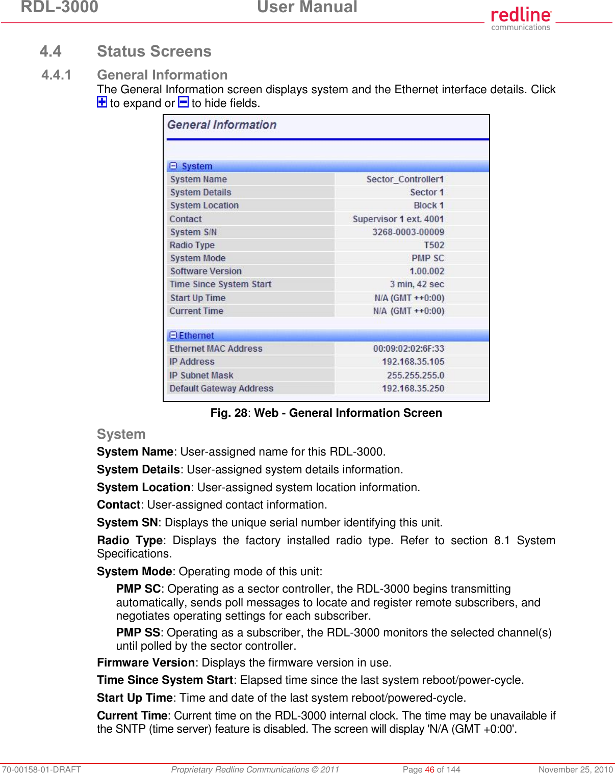 RDL-3000 User Manual 70-00158-01-DRAFT Proprietary Redline Communications © 2011 Page 46 of 144 November 25, 2010 4.4 Status Screens 4.4.1 General Information The General Information screen displays system and the Ethernet interface details. Click to expand or to hide fields. Fig. 28: Web - General Information Screen System System Name: User-assigned name for this RDL-3000. System Details: User-assigned system details information. System Location: User-assigned system location information. Contact: User-assigned contact information. System SN: Displays the unique serial number identifying this unit. Radio Type: Displays the factory installed radio type. Refer to section 8.1 System Specifications. System Mode: Operating mode of this unit: PMP SC: Operating as a sector controller, the RDL-3000 begins transmitting automatically, sends poll messages to locate and register remote subscribers, and negotiates operating settings for each subscriber. PMP SS: Operating as a subscriber, the RDL-3000 monitors the selected channel(s) until polled by the sector controller. Firmware Version: Displays the firmware version in use. Time Since System Start: Elapsed time since the last system reboot/power-cycle. Start Up Time: Time and date of the last system reboot/powered-cycle. Current Time: Current time on the RDL-3000 internal clock. The time may be unavailable if the SNTP (time server) feature is disabled. The screen will display 'N/A (GMT +0:00'.