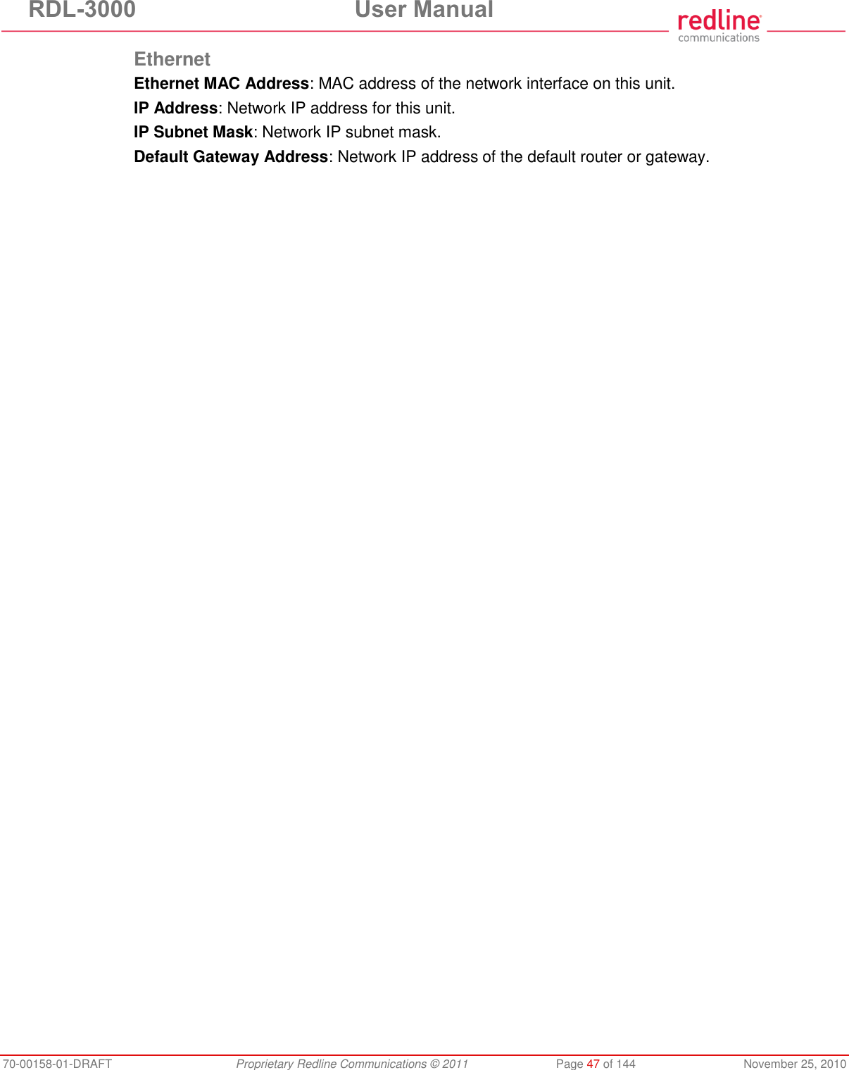 RDL-3000 User Manual 70-00158-01-DRAFT Proprietary Redline Communications © 2011 Page 47 of 144 November 25, 2010 Ethernet Ethernet MAC Address: MAC address of the network interface on this unit. IP Address: Network IP address for this unit. IP Subnet Mask: Network IP subnet mask. Default Gateway Address: Network IP address of the default router or gateway.