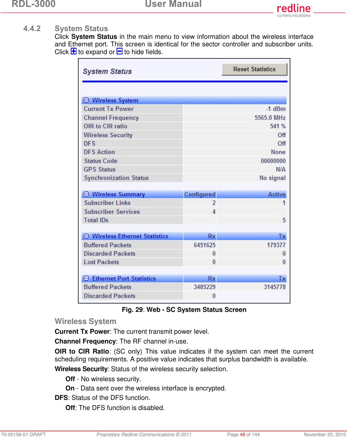 RDL-3000 User Manual 70-00158-01-DRAFT Proprietary Redline Communications © 2011 Page 48 of 144 November 25, 2010 4.4.2 System Status Click System Status in the main menu to view information about the wireless interface and Ethernet port. This screen is identical for the sector controller and subscriber units. Click to expand or to hide fields. Fig. 29: Web - SC System Status Screen Wireless System Current Tx Power: The current transmit power level. Channel Frequency: The RF channel in-use. OIR to CIR Ratio: (SC only) This value indicates if the system can meet the current scheduling requirements. A positive value indicates that surplus bandwidth is available. Wireless Security: Status of the wireless security selection. Off - No wireless security. On - Data sent over the wireless interface is encrypted. DFS: Status of the DFS function. Off: The DFS function is disabled.