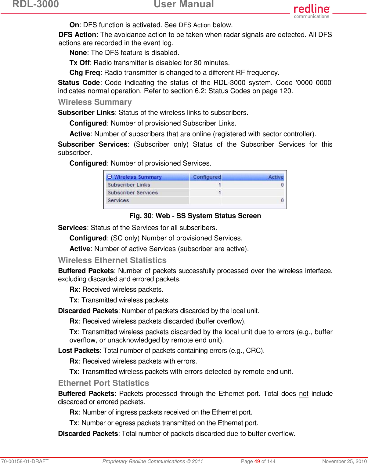 RDL-3000 User Manual 70-00158-01-DRAFT Proprietary Redline Communications © 2011 Page 49 of 144 November 25, 2010 On: DFS function is activated. See DFS Action below. DFS Action: The avoidance action to be taken when radar signals are detected. All DFS actions are recorded in the event log. None: The DFS feature is disabled. Tx Off: Radio transmitter is disabled for 30 minutes. Chg Freq: Radio transmitter is changed to a different RF frequency. Status Code: Code indicating the status of the RDL-3000 system. Code '0000 0000' indicates normal operation. Refer to section 6.2: Status Codes on page 120. Wireless Summary Subscriber Links: Status of the wireless links to subscribers. Configured: Number of provisioned Subscriber Links. Active: Number of subscribers that are online (registered with sector controller). Subscriber Services: (Subscriber only) Status of the Subscriber Services for this subscriber. Configured: Number of provisioned Services. Fig. 30: Web - SS System Status Screen Services: Status of the Services for all subscribers. Configured: (SC only) Number of provisioned Services. Active: Number of active Services (subscriber are active). Wireless Ethernet Statistics Buffered Packets: Number of packets successfully processed over the wireless interface, excluding discarded and errored packets. Rx: Received wireless packets. Tx: Transmitted wireless packets. Discarded Packets: Number of packets discarded by the local unit. Rx: Received wireless packets discarded (buffer overflow). Tx: Transmitted wireless packets discarded by the local unit due to errors (e.g., buffer overflow, or unacknowledged by remote end unit). Lost Packets: Total number of packets containing errors (e.g., CRC). Rx: Received wireless packets with errors. Tx: Transmitted wireless packets with errors detected by remote end unit. Ethernet Port Statistics Buffered Packets: Packets processed through the Ethernet port. Total does not include discarded or errored packets. Rx: Number of ingress packets received on the Ethernet port. Tx: Number or egress packets transmitted on the Ethernet port. Discarded Packets: Total number of packets discarded due to buffer overflow.