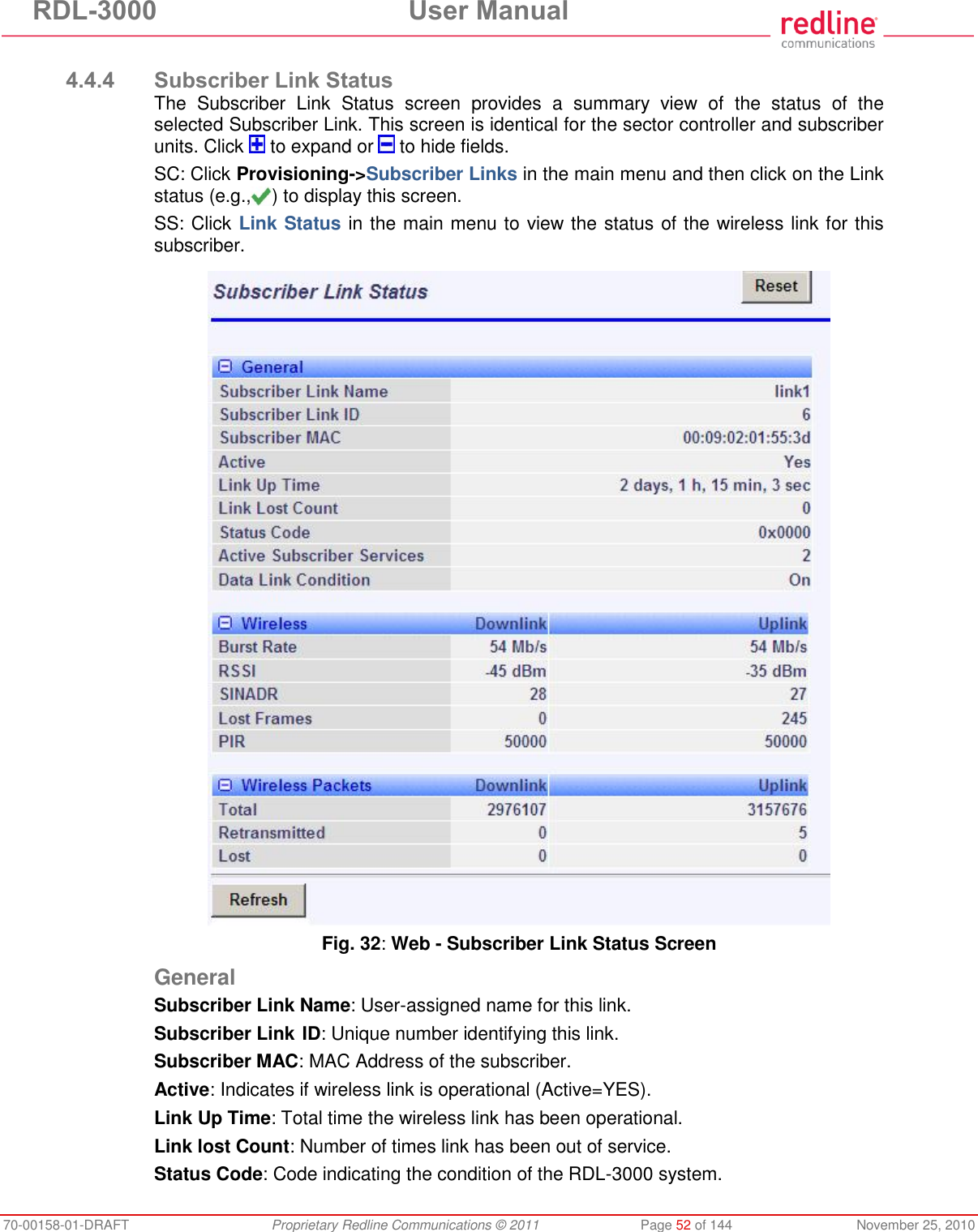 RDL-3000 User Manual 70-00158-01-DRAFT Proprietary Redline Communications © 2011 Page 52 of 144 November 25, 2010 4.4.4 Subscriber Link Status The Subscriber Link Status screen provides a summary view of the status of the selected Subscriber Link. This screen is identical for the sector controller and subscriber units. Click to expand or to hide fields. SC: Click Provisioning->Subscriber Links in the main menu and then click on the Link status (e.g., ) to display this screen. SS: Click Link Status in the main menu to view the status of the wireless link for this subscriber. Fig. 32: Web - Subscriber Link Status Screen General Subscriber Link Name: User-assigned name for this link. Subscriber Link ID: Unique number identifying this link. Subscriber MAC: MAC Address of the subscriber. Active: Indicates if wireless link is operational (Active=YES). Link Up Time: Total time the wireless link has been operational. Link lost Count: Number of times link has been out of service. Status Code: Code indicating the condition of the RDL-3000 system.