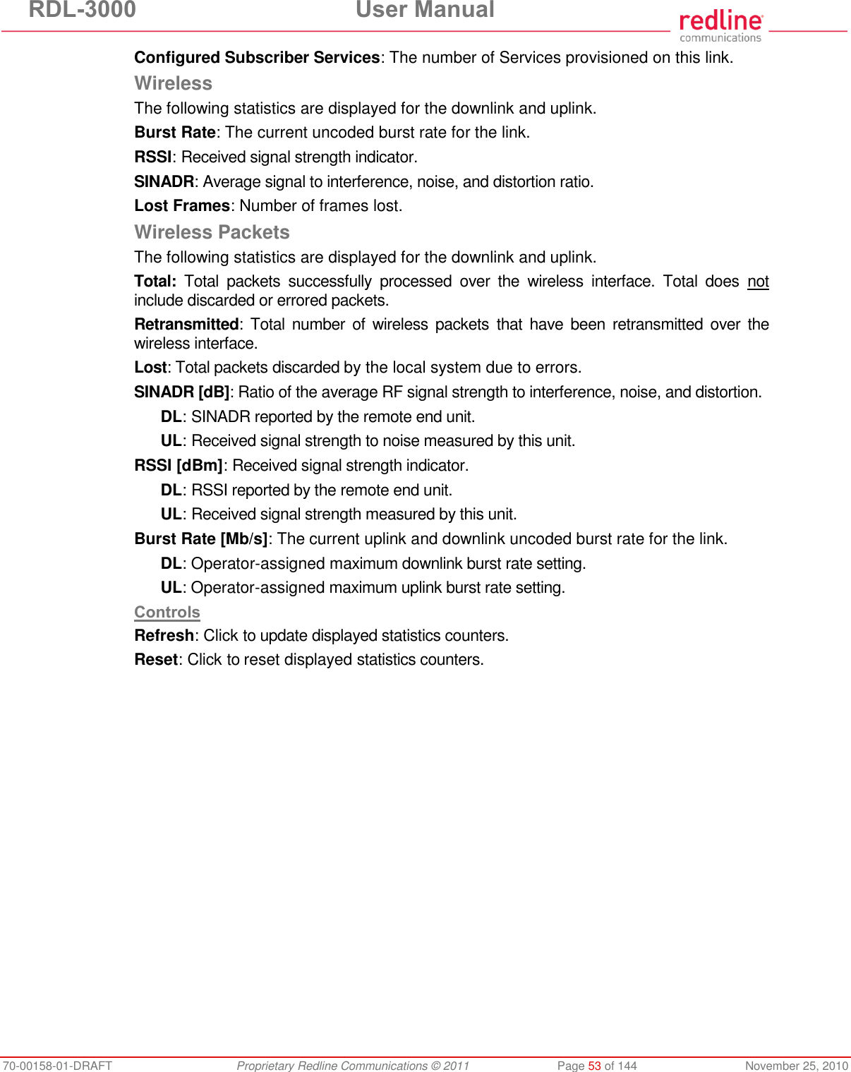 RDL-3000  User Manual 70-00158-01-DRAFT  Proprietary Redline Communications © 2011  Page 53 of 144  November 25, 2010 Configured Subscriber Services: The number of Services provisioned on this link. Wireless The following statistics are displayed for the downlink and uplink. Burst Rate: The current uncoded burst rate for the link. RSSI: Received signal strength indicator. SINADR: Average signal to interference, noise, and distortion ratio. Lost Frames: Number of frames lost. Wireless Packets The following statistics are displayed for the downlink and uplink. Total: Total  packets  successfully  processed  over  the  wireless  interface.  Total  does  not include discarded or errored packets. Retransmitted:  Total  number  of  wireless  packets  that  have  been  retransmitted  over  the wireless interface. Lost: Total packets discarded by the local system due to errors. SINADR [dB]: Ratio of the average RF signal strength to interference, noise, and distortion. DL: SINADR reported by the remote end unit. UL: Received signal strength to noise measured by this unit. RSSI [dBm]: Received signal strength indicator. DL: RSSI reported by the remote end unit. UL: Received signal strength measured by this unit. Burst Rate [Mb/s]: The current uplink and downlink uncoded burst rate for the link. DL: Operator-assigned maximum downlink burst rate setting. UL: Operator-assigned maximum uplink burst rate setting. Controls Refresh: Click to update displayed statistics counters. Reset: Click to reset displayed statistics counters. 