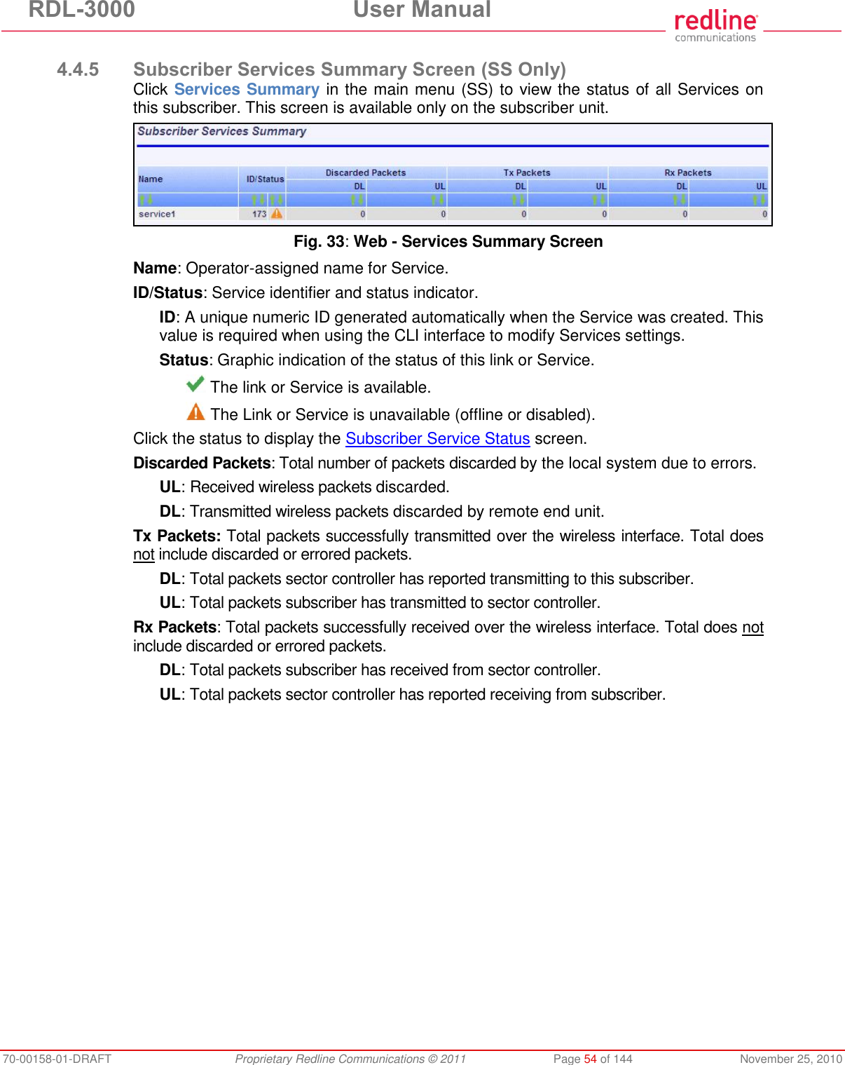 RDL-3000 User Manual 70-00158-01-DRAFT Proprietary Redline Communications © 2011 Page 54 of 144 November 25, 2010 4.4.5 Subscriber Services Summary Screen (SS Only) Click Services Summary in the main menu (SS) to view the status of all Services on this subscriber. This screen is available only on the subscriber unit. Fig. 33: Web - Services Summary Screen Name: Operator-assigned name for Service. ID/Status: Service identifier and status indicator. ID: A unique numeric ID generated automatically when the Service was created. This value is required when using the CLI interface to modify Services settings. Status: Graphic indication of the status of this link or Service. The link or Service is available. The Link or Service is unavailable (offline or disabled). Click the status to display the Subscriber Service Status screen. Discarded Packets: Total number of packets discarded by the local system due to errors. UL: Received wireless packets discarded. DL: Transmitted wireless packets discarded by remote end unit. Tx Packets: Total packets successfully transmitted over the wireless interface. Total does not include discarded or errored packets. DL: Total packets sector controller has reported transmitting to this subscriber. UL: Total packets subscriber has transmitted to sector controller. Rx Packets: Total packets successfully received over the wireless interface. Total does not include discarded or errored packets. DL: Total packets subscriber has received from sector controller. UL: Total packets sector controller has reported receiving from subscriber.