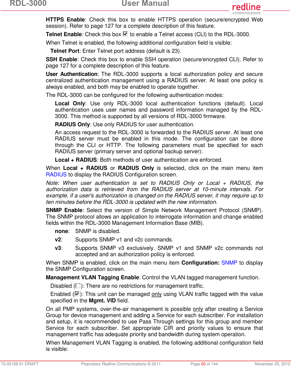 RDL-3000 User Manual 70-00158-01-DRAFT Proprietary Redline Communications © 2011 Page 60 of 144 November 25, 2010 HTTPS Enable: Check this box to enable HTTPS operation (secure/encrypted Web session). Refer to page 127 for a complete description of this feature. Telnet Enable: Check this box to enable a Telnet access (CLI) to the RDL-3000. When Telnet is enabled, the following additional configuration field is visible: Telnet Port: Enter Telnet port address (default is 23). SSH Enable: Check this box to enable SSH operation (secure/encrypted CLI). Refer to page 127 for a complete description of this feature. User Authentication: The RDL-3000 supports a local authorization policy and secure centralized authentication management using a RADIUS server. At least one policy is always enabled, and both may be enabled to operate together. The RDL-3000 can be configured for the following authentication modes: Local Only: Use only RDL-3000 local authentication functions (default). Local authentication uses user names and password information managed by the RDL-3000. This method is supported by all versions of RDL-3000 firmware. RADIUS Only: Use only RADIUS for user authentication. An access request to the RDL-3000 is forwarded to the RADIUS server. At least one RADIUS server must be enabled in this mode. The configuration can be done through the CLI or HTTP. The following parameters must be specified for each RADIUS server (primary server and optional backup server): Local + RADIUS: Both methods of user authentication are enforced. When Local + RADIUS or RADIUS Only is selected, click on the main menu item RADIUS to display the RADIUS Configuration screen. Note: When user authentication is set to RADIUS Only or Local + RADIUS, the authorization data is retrieved from the RADIUS server at 10-minute intervals. For example, if a user's authorization is changed on the RADIUS server, it may require up to ten minutes before the RDL-3000 is updated with the new information. SNMP Enable: Select the version of Simple Network Management Protocol (SNMP). The SNMP protocol allows an application to interrogate information and change enabled fields within the RDL-3000 Management Information Base (MIB). none: SNMP is disabled. v2: Supports SNMP v1 and v2c commands. v3: Supports SNMP v3 exclusively. SNMP v1 and SNMP v2c commands not accepted and an authorization policy is enforced. When SNMP is enabled, click on the main menu item Configuration: SNMP to display the SNMP Configuration screen. Management VLAN Tagging Enable: Control the VLAN tagged management function. Disabled ( ): There are no restrictions for management traffic. Enabled ( ): This unit can be managed only using VLAN traffic tagged with the value specified in the Mgmt. VID field. On all PMP systems, over-the-air management is possible only after creating a Service Group for device management and adding a Service for each subscriber. For installation and setup, it is recommended to use Pass Through settings for this group and member Service for each subscriber. Set appropriate CIR and priority values to ensure that management traffic has adequate priority and bandwidth during system operation. When Management VLAN Tagging is enabled, the following additional configuration field is visible:
