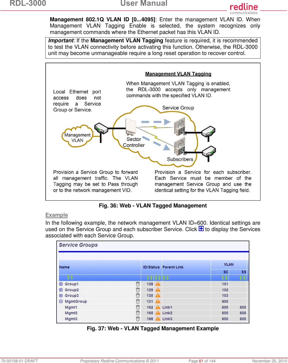 RDL-3000  User Manual 70-00158-01-DRAFT  Proprietary Redline Communications © 2011  Page 61 of 144  November 25, 2010 Management  802.1Q  VLAN  ID  [0...4095]:  Enter  the  management  VLAN  ID. When Management  VLAN  Tagging  Enable  is  selected,  the  system  recognizes  only management commands where the Ethernet packet has this VLAN ID. Important: If the Management VLAN Tagging feature is required, it is recommended to test the VLAN connectivity before activating this function. Otherwise, the RDL-3000 unit may become unmanageable require a long reset operation to recover control.   Fig. 36: Web - VLAN Tagged Management  Example In the following example, the network management VLAN ID=600. Identical settings are used on the Service Group and each subscriber Service. Click   to display the Services associated with each Service Group.  Fig. 37: Web - VLAN Tagged Management Example 