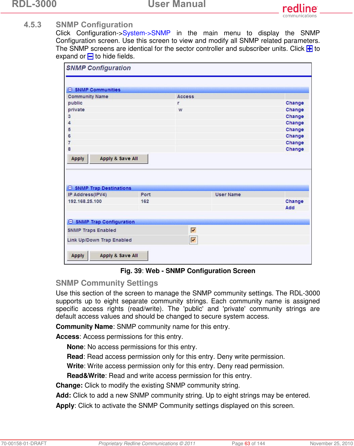 RDL-3000 User Manual 70-00158-01-DRAFT Proprietary Redline Communications © 2011 Page 63 of 144 November 25, 2010 4.5.3 SNMP Configuration Click Configuration->System->SNMP in the main menu to display the SNMP Configuration screen. Use this screen to view and modify all SNMP related parameters. The SNMP screens are identical for the sector controller and subscriber units. Click to expand or to hide fields. Fig. 39: Web - SNMP Configuration Screen SNMP Community Settings Use this section of the screen to manage the SNMP community settings. The RDL-3000 supports up to eight separate community strings. Each community name is assigned specific access rights (read/write). The 'public' and 'private' community strings are default access values and should be changed to secure system access. Community Name: SNMP community name for this entry. Access: Access permissions for this entry. None: No access permissions for this entry. Read: Read access permission only for this entry. Deny write permission. Write: Write access permission only for this entry. Deny read permission. Read&Write: Read and write access permission for this entry. Change: Click to modify the existing SNMP community string. Add: Click to add a new SNMP community string. Up to eight strings may be entered. Apply: Click to activate the SNMP Community settings displayed on this screen.