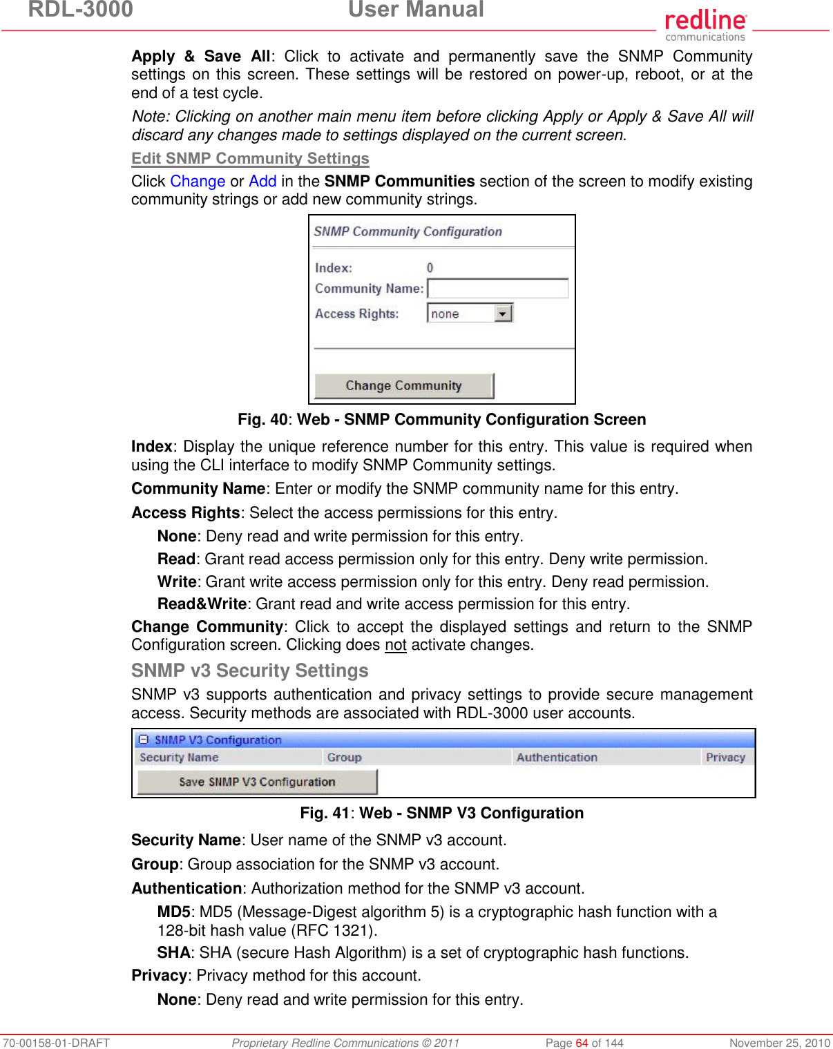 RDL-3000 User Manual 70-00158-01-DRAFT Proprietary Redline Communications © 2011 Page 64 of 144 November 25, 2010 Apply & Save All: Click to activate and permanently save the SNMP Community settings on this screen. These settings will be restored on power-up, reboot, or at the end of a test cycle. Note: Clicking on another main menu item before clicking Apply or Apply & Save All will discard any changes made to settings displayed on the current screen. Edit SNMP Community Settings Click Change or Add in the SNMP Communities section of the screen to modify existing community strings or add new community strings. Fig. 40: Web - SNMP Community Configuration Screen Index: Display the unique reference number for this entry. This value is required when using the CLI interface to modify SNMP Community settings. Community Name: Enter or modify the SNMP community name for this entry. Access Rights: Select the access permissions for this entry. None: Deny read and write permission for this entry. Read: Grant read access permission only for this entry. Deny write permission. Write: Grant write access permission only for this entry. Deny read permission. Read&Write: Grant read and write access permission for this entry. Change Community: Click to accept the displayed settings and return to the SNMP Configuration screen. Clicking does not activate changes. SNMP v3 Security Settings SNMP v3 supports authentication and privacy settings to provide secure management access. Security methods are associated with RDL-3000 user accounts. Fig. 41: Web - SNMP V3 Configuration Security Name: User name of the SNMP v3 account. Group: Group association for the SNMP v3 account. Authentication: Authorization method for the SNMP v3 account. MD5: MD5 (Message-Digest algorithm 5) is a cryptographic hash function with a 128-bit hash value (RFC 1321). SHA: SHA (secure Hash Algorithm) is a set of cryptographic hash functions. Privacy: Privacy method for this account. None: Deny read and write permission for this entry.