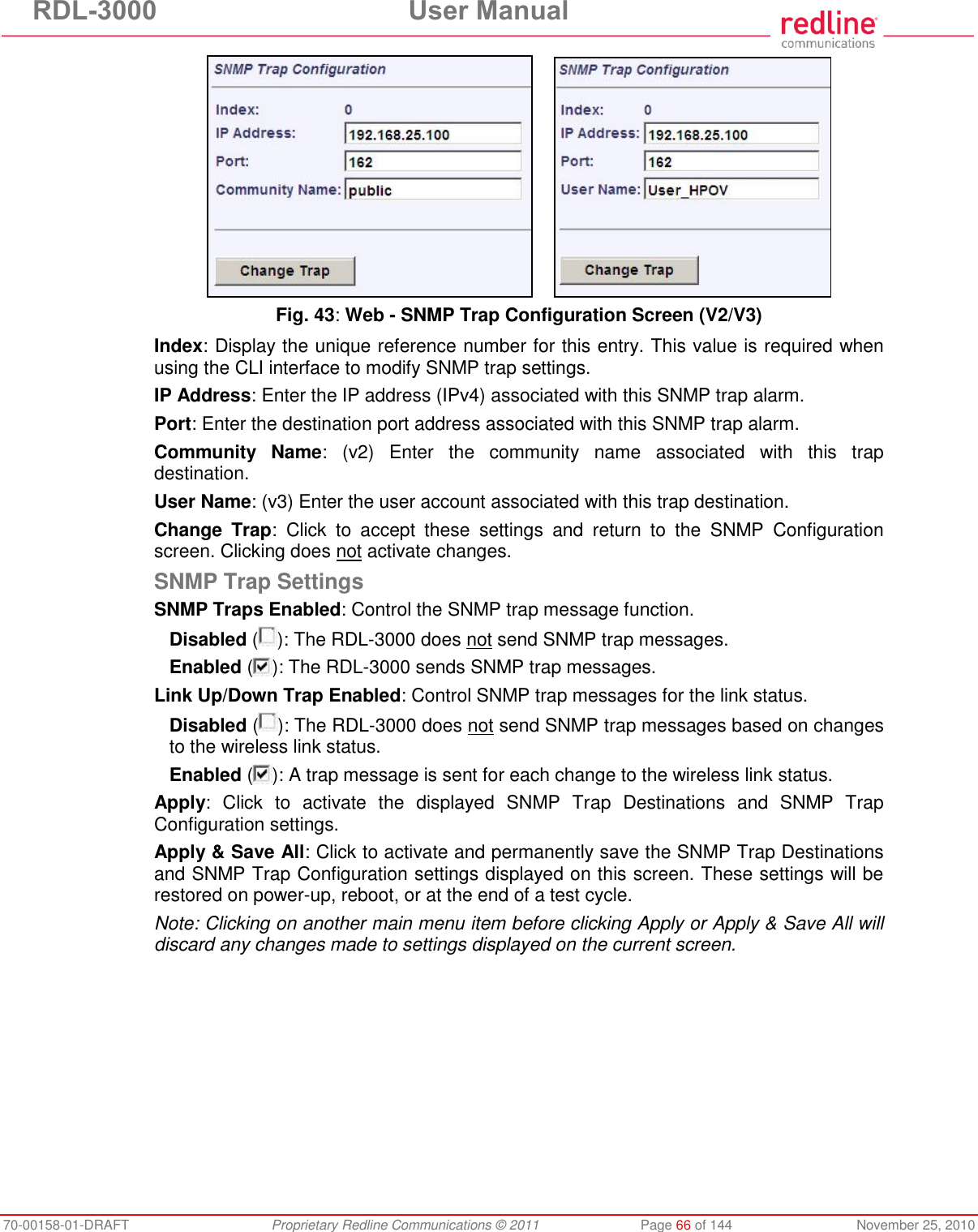 RDL-3000 User Manual 70-00158-01-DRAFT Proprietary Redline Communications © 2011 Page 66 of 144 November 25, 2010 Fig. 43: Web - SNMP Trap Configuration Screen (V2/V3) Index: Display the unique reference number for this entry. This value is required when using the CLI interface to modify SNMP trap settings. IP Address: Enter the IP address (IPv4) associated with this SNMP trap alarm. Port: Enter the destination port address associated with this SNMP trap alarm. Community Name: (v2) Enter the community name associated with this trap destination. User Name: (v3) Enter the user account associated with this trap destination. Change Trap: Click to accept these settings and return to the SNMP Configuration screen. Clicking does not activate changes. SNMP Trap Settings SNMP Traps Enabled: Control the SNMP trap message function. Disabled ( ): The RDL-3000 does not send SNMP trap messages. Enabled ( ): The RDL-3000 sends SNMP trap messages. Link Up/Down Trap Enabled: Control SNMP trap messages for the link status. Disabled ( ): The RDL-3000 does not send SNMP trap messages based on changes to the wireless link status. Enabled ( ): A trap message is sent for each change to the wireless link status. Apply: Click to activate the displayed SNMP Trap Destinations and SNMP Trap Configuration settings. Apply & Save All: Click to activate and permanently save the SNMP Trap Destinations and SNMP Trap Configuration settings displayed on this screen. These settings will be restored on power-up, reboot, or at the end of a test cycle. Note: Clicking on another main menu item before clicking Apply or Apply & Save All will discard any changes made to settings displayed on the current screen.